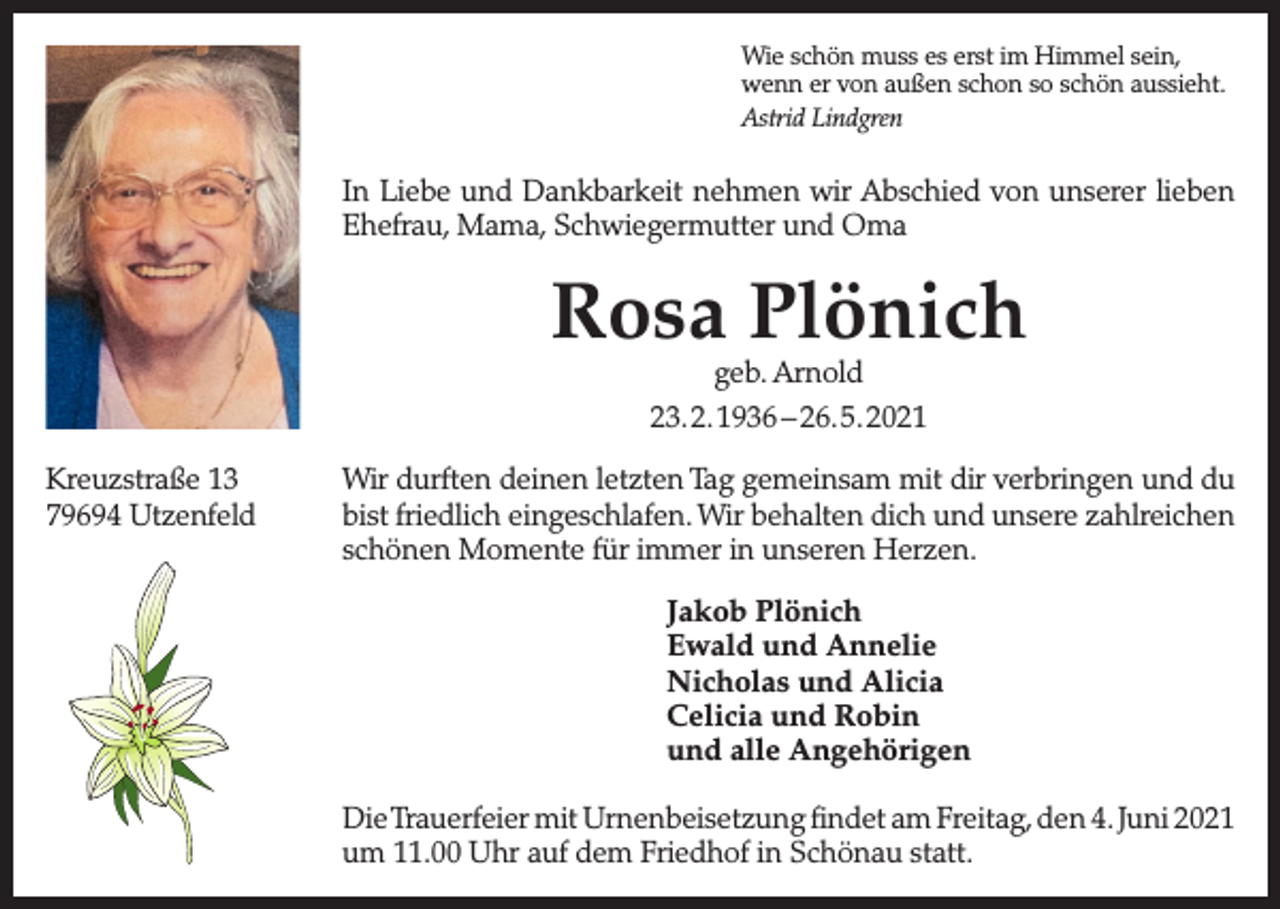 <p>Wie schön muss es erst im Himmel sein,<br />wenn er von außen schon so schön aussieht.<br />Astrid Lindgren</p><p>In Liebe und Dankbarkeit nehmen wir Abschied von unserer lieben<br />Ehefrau, Mama, Schwiegermutter und Oma</p><p>Rosa Plönich<br />geb. Arnold<br />23. 2. 1936 – 26. 5. 2021</p><p>Kreuzstraße 13<br />79694 Utzenfeld</p><p>Wir durften deinen letzten Tag gemeinsam mit dir verbringen und du<br />bist friedlich eingeschlafen. Wir behalten dich und unsere zahlreichen<br />schönen Momente für immer in unseren Herzen.<br />Jakob Plönich<br />Ewald und Annelie<br />Nicholas und Alicia<br />Celicia und Robin<br />und alle Angehörigen<br />Die Trauerfeier mit Urnenbeisetzung findet am Freitag, den 4. Juni 2021<br />um 11.00 Uhr auf dem Friedhof in Schönau statt.</p>