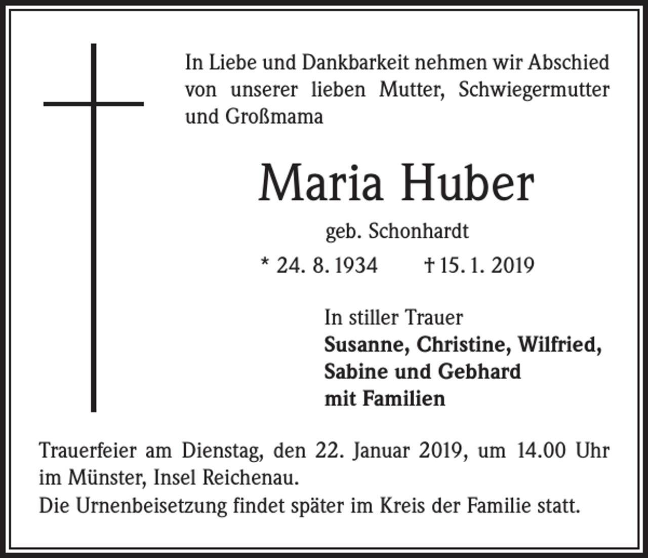 <p>In Liebe und Dankbarkeit nehmen wir Abschied<br />von unserer lieben Mutter, ­Schwiegermutter<br />und Großmama</p><p>Maria Huber<br />geb. Schonhardt<br />* 24. 8. 1934 † 15. 1. 2019<br />In stiller Trauer<br />Susanne, Christine, Wilfried,<br />Sabine und Gebhard<br />mit Familien<br />Trauerfeier am Dienstag, den 22. Januar 2019, um 14.00 Uhr<br />im Münster, Insel Reichenau.<br />Die Urnenbeisetzung findet später im Kreis der Familie statt.</p>