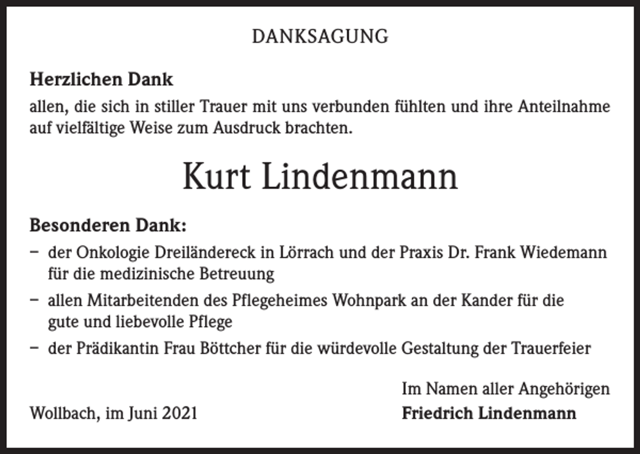 <p>DANKSAGUNG<br />Herzlichen Dank<br />allen, die sich in stiller Trauer mit uns verbunden fühlten und ihre Anteilnahme<br />auf vielfältige Weise zum Ausdruck brachten.</p><p>Kurt Lindenmann<br />Besonderen Dank:<br />– der Onkologie Dreiländereck in Lörrach und der Praxis Dr. Frank Wiedemann<br />für die medizinische Betreuung<br />– allen Mitarbeitenden des Pflegeheimes Wohnpark an der Kander für die<br />gute und liebevolle Pflege<br />– der Prädikantin Frau Böttcher für die würdevolle Gestaltung der Trauerfeier</p><p>Wollbach, im Juni 2021</p><p>Im Namen aller Angehörigen<br />Friedrich Lindenmann</p>