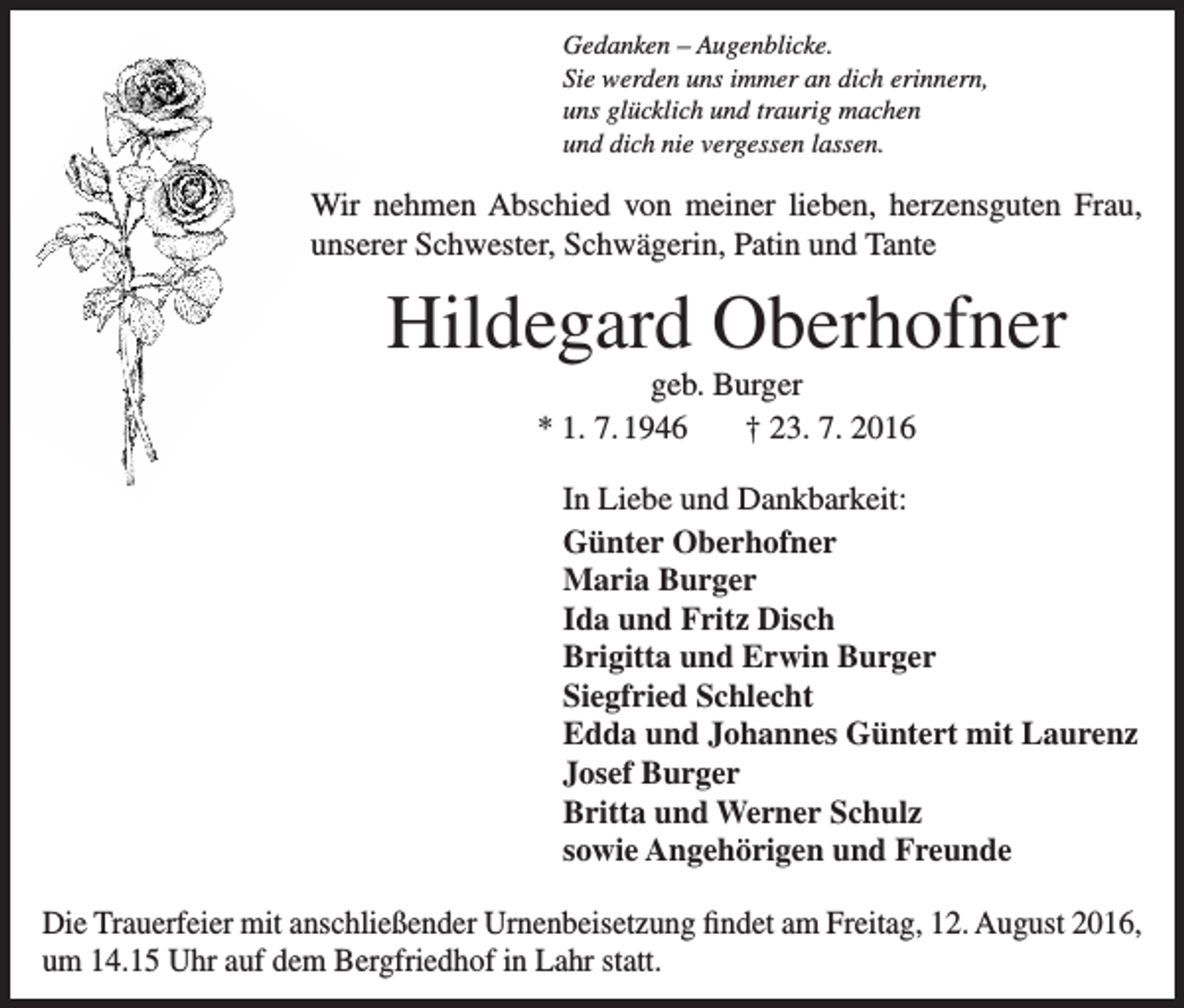 <p>Gedanken – Augenblicke.<br />Sie werden uns immer an dich erinnern,<br />uns glücklich und traurig machen<br />und dich nie vergessen lassen.</p><p>Wir nehmen Abschied von meiner lieben, herzensguten Frau,<br />unserer Schwester, Schwägerin, Patin und Tante</p><p>Hildegard Oberhofner<br />geb. Burger<br />* 1. 7. 1946 † 23. 7. 2016<br />In Liebe und Dankbarkeit:<br />Günter Oberhofner<br />Maria Burger<br />Ida und Fritz Disch<br />Brigitta und Erwin Burger<br />Siegfried Schlecht<br />Edda und Johannes Güntert mit Laurenz<br />Josef Burger<br />Britta und Werner Schulz<br />sowie Angehörigen und Freunde<br />Die Trauerfeier mit anschließender Urnenbeisetzung findet am Freitag, 12. August 2016,<br />um 14.15 Uhr auf dem Bergfriedhof in Lahr statt.</p>