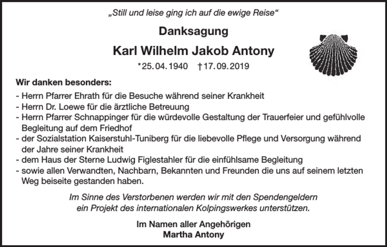 <p>„Still und leise ging ich auf die ewige Reise“</p><p>Danksagung</p><p>Karl Wilhelm Jakob Antony<br />* 25. 04. 1940</p><p>† 17. 09. 2019</p><p>Wir danken besonders:<br />- Herrn Pfarrer Ehrath für die Besuche während seiner Krankheit<br />- Herrn Dr. Loewe für die ärztliche Betreuung<br />- Herrn Pfarrer Schnappinger für die würdevolle Gestaltung der Trauerfeier und gefühlvolle<br />Begleitung auf dem Friedhof<br />- der Sozialstation Kaiserstuhl-Tuniberg für die liebevolle Pflege und Versorgung während<br />der Jahre seiner Krankheit<br />- dem Haus der Sterne Ludwig Figlestahler für die einfühlsame Begleitung<br />- sowie allen Verwandten, Nachbarn, Bekannten und Freunden die uns auf seinem letzten<br />Weg beiseite gestanden haben.<br />Im Sinne des Verstorbenen werden wir mit den Spendengeldern<br />ein Projekt des internationalen Kolpingswerkes unterstützen.<br />Im Namen aller Angehörigen<br />Martha Antony</p>
