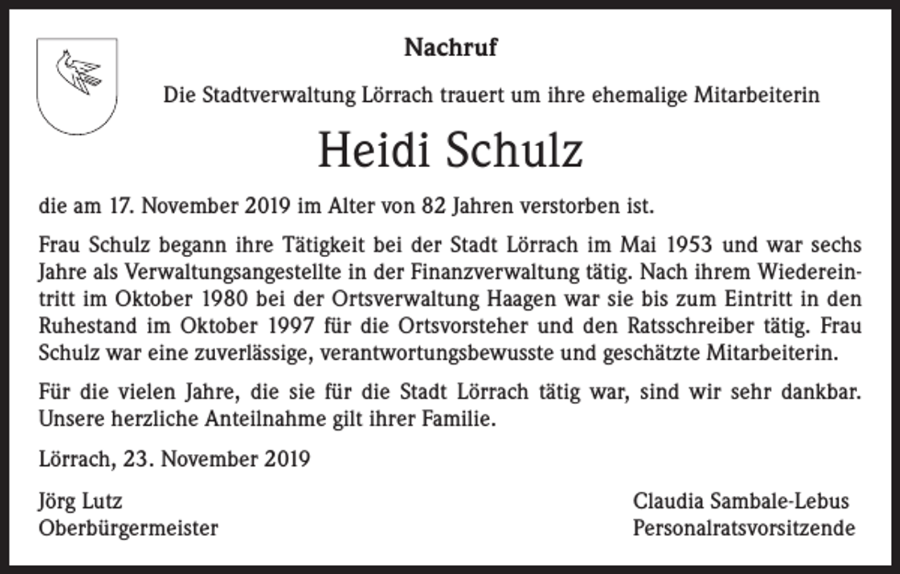 <p>Nachruf<br />Die Stadtverwaltung Lörrach trauert um ihre ehemalige Mitarbeiterin</p><p>Heidi Schulz<br />die am 17. November 2019 im Alter von 82 Jahren verstorben ist.<br />Frau Schulz begann ihre Tätigkeit bei der Stadt Lörrach im Mai 1953 und war sechs<br />Jahre als Verwaltungs­angestellte in der Finanzverwaltung tätig. Nach ihrem Wiedereintritt im Oktober 1980 bei der Ortsverwaltung Haagen war sie bis zum Eintritt in den<br />­Ruhestand im Oktober 1997 für die Ortsvorsteher und den Ratsschreiber tätig. Frau<br />Schulz war eine zuverlässige, verantwortungsbewusste und geschätzte Mitarbeiterin.<br />Für die vielen Jahre, die sie für die Stadt Lörrach tätig war, sind wir sehr dankbar.<br />­Unsere herzliche Anteilnahme gilt ihrer Familie.<br />Lörrach, 23. November 2019<br />Jörg Lutz<br />Oberbürgermeister</p><p>Claudia Sambale-Lebus<br />Personalratsvorsitzende</p>
