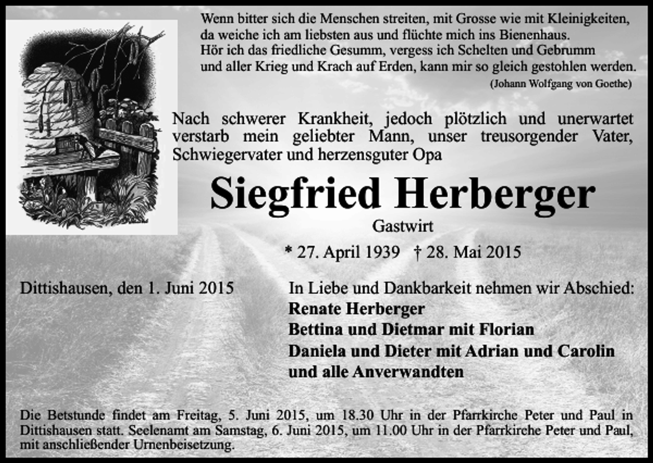 <p>Wenn bitter sich die Menschen streiten, mit Grosse wie mit Kleinigkeiten,<br />da weiche ich am liebsten aus und flüchte mich ins Bienenhaus.<br />Hör ich das friedliche Gesumm, vergess ich Schelten und Gebrumm<br />und aller Krieg und Krach auf Erden, kann mir so gleich gestohlen werden.<br />(Johann Wolfgang von Goethe)</p><p>Nach schwerer Krankheit, jedoch plötzlich und unerwartet<br />verstarb mein geliebter Mann, unser treusorgender Vater,<br />Schwiegervater und herzensguter Opa</p><p>Siegfried Herberger<br />Gastwirt<br />* 27. April 1939 † 28. Mai 2015</p><p>Dittishausen, den 1. Juni 2015</p><p>In Liebe und Dankbarkeit nehmen wir Abschied:<br />Renate Herberger<br />Bettina und Dietmar mit Florian<br />Daniela und Dieter mit Adrian und Carolin<br />und alle Anverwandten</p><p>Die Betstunde findet am Freitag, 5. Juni 2015, um 18.30 Uhr in der Pfarrkirche Peter und Paul in<br />Dittishausen statt. Seelenamt am Samstag, 6. Juni 2015, um 11.00 Uhr in der Pfarrkirche Peter und Paul,<br />mit anschließender Urnenbeisetzung.</p>