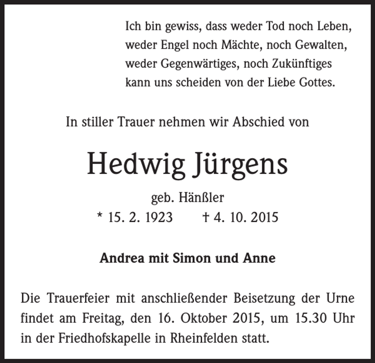 <p>Ich bin gewiss, dass weder Tod noch Leben,<br />weder Engel noch Mächte, noch Gewalten,<br />weder Gegenwärtiges, noch Zukünftiges<br />kann uns scheiden von der Liebe Gottes.</p><p>In stiller Trauer nehmen wir Abschied von</p><p>Hedwig Jürgens<br />geb. Hänßler<br />* 15. 2. 1923 † 4. 10. 2015<br />Andrea mit Simon und Anne<br />Die Trauerfeier mit anschließender Beisetzung der Urne<br />findet am Freitag, den 16. Oktober 2015, um 15.30 Uhr<br />in der Friedhofskapelle in Rheinfelden statt.</p>