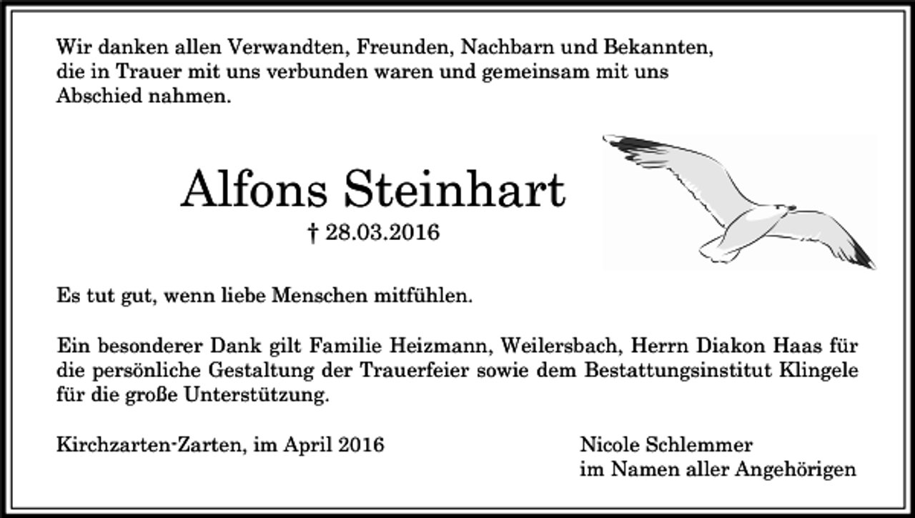 <p>Wir danken allen Verwandten, Freunden, Nachbarn und Bekannten,<br />die in Trauer mit uns verbunden waren und gemeinsam mit uns<br />Abschied nahmen.</p><p>Alfons Steinhart<br />† 28.03.2016</p><p>Es tut gut, wenn liebe Menschen mitfühlen.<br />Ein besonderer Dank gilt Familie Heizmann, Weilersbach, Herrn Diakon Haas für<br />die persönliche Gestaltung der Trauerfeier sowie dem Bestattungsinstitut Klingele<br />für die große Unterstützung.<br />Kirchzarten-Zarten, im April 2016</p><p>Nicole Schlemmer<br />im Namen aller Angehörigen</p>