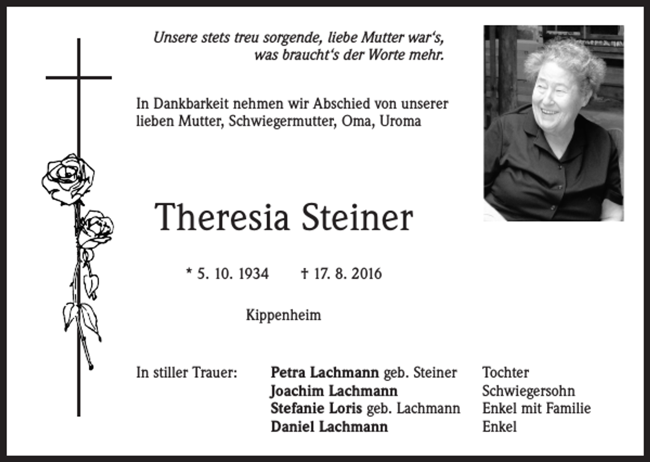 <p>Unsere stets treu sorgende, liebe Mutter war‘s,<br />was braucht‘s der Worte mehr.<br />In Dankbarkeit nehmen wir Abschied von unserer<br />lieben Mutter, Schwiegermutter, Oma, Uroma</p><p>Theresia Steiner<br />* 5. 10. 1934 † 17. 8. 2016<br />Kippenheim<br />In stiller Trauer:</p><p>Petra Lachmann geb. Steiner<br />Joachim Lachmann<br />Stefanie Loris geb. Lachmann<br />Daniel Lachmann</p><p>Tochter<br />Schwiegersohn<br />Enkel mit Familie<br />Enkel</p>