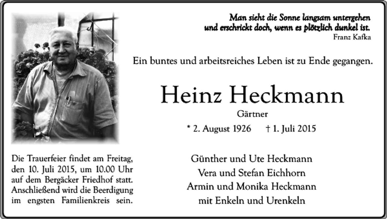 <p>Man sieht die Sonne langsam untergehen<br />und erschrickt doch, wenn es plötzlich dunkel ist.<br />Franz Kafka</p><p>Ein buntes und arbeitsreiches Leben ist zu Ende gegangen.</p><p>Heinz Heckmann<br />Gärtner</p><p>* 2. August 1926<br />Die Trauerfeier findet am Freitag,<br />den 10. Juli 2015, um 10.00 Uhr<br />auf dem Bergäcker Friedhof statt.<br />Anschließend wird die Beerdigung<br />im engsten Familienkreis sein.</p><p>1. Juli 2015</p><p>Günther und Ute Heckmann<br />Vera und Stefan Eichhorn<br />Armin und Monika Heckmann<br />mit Enkeln und Urenkeln</p>