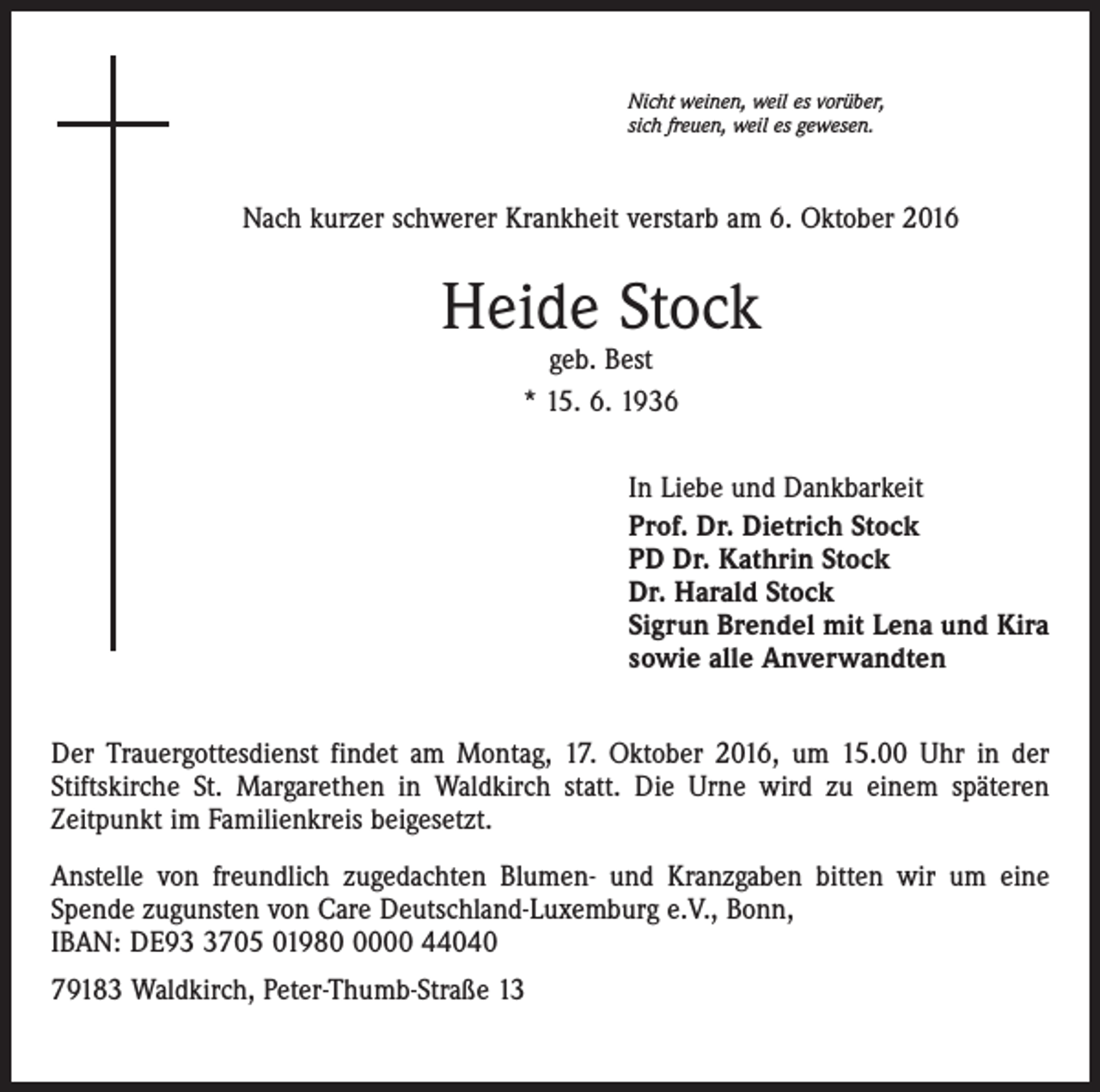 <p>Nicht weinen, weil es vorüber,<br />sich freuen, weil es gewesen.</p><p>Nach kurzer schwerer Krankheit verstarb am 6. Oktober 2016</p><p>Heide Stock<br />geb. Best<br />* 15. 6. 1936</p><p>In Liebe und Dankbarkeit<br />Prof. Dr. Dietrich Stock<br />PD Dr. Kathrin Stock<br />Dr. Harald Stock<br />Sigrun Brendel mit Lena und Kira<br />sowie alle Anverwandten<br />Der Trauergottesdienst findet am Montag, 17. Oktober 2016, um 15.00 Uhr in der<br />Stiftskirche St. Margarethen in Waldkirch statt. Die Urne wird zu einem späteren<br />Zeitpunkt im Familienkreis beigesetzt.<br />Anstelle von freundlich zugedachten Blumen- und Kranzgaben bitten wir um eine<br />Spende zugunsten von Care Deutschland-Luxemburg e.V., Bonn,<br />IBAN: DE9705 0198000 44040<br />79183 Waldkirch, Peter-Thumb-Straße 13</p>