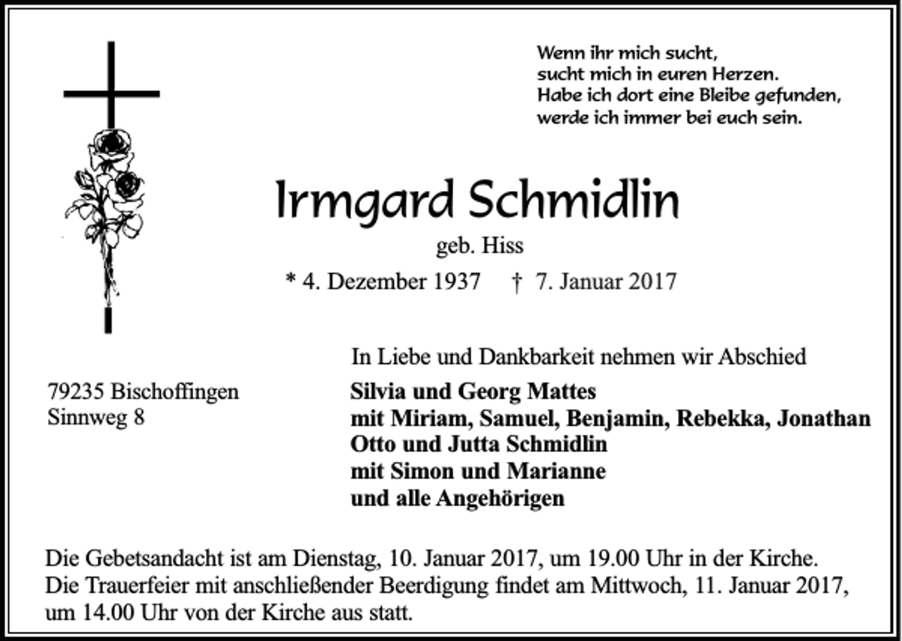 <p>Wenn ihr mich sucht,<br />sucht mich in euren Herzen.<br />Habe ich dort eine Bleibe gefunden,<br />werde ich immer bei euch sein.</p><p>Irmgard Schmidlin<br />geb. Hiss<br />* 4. Dezember 1937 † 7. Januar 2019235 Bischoffingen<br />Sinnweg 8</p><p>In Liebe und Dankbarkeit nehmen wir Abschied<br />Silvia und Georg Mattes<br />mit Miriam, Samuel, Benjamin, Rebekka, Jonathan<br />Otto und Jutta Schmidlin<br />mit Simon und Marianne<br />und alle Angehörigen</p><p>Die Gebetsandacht ist am Dienstag, 10. Januar 2017, um 19.00 Uhr in der Kirche.<br />Die Trauerfeier mit anschließender Beerdigung findet am Mittwoch, 11. Januar 2017,<br />um 14.00 Uhr von der Kirche aus statt.</p>