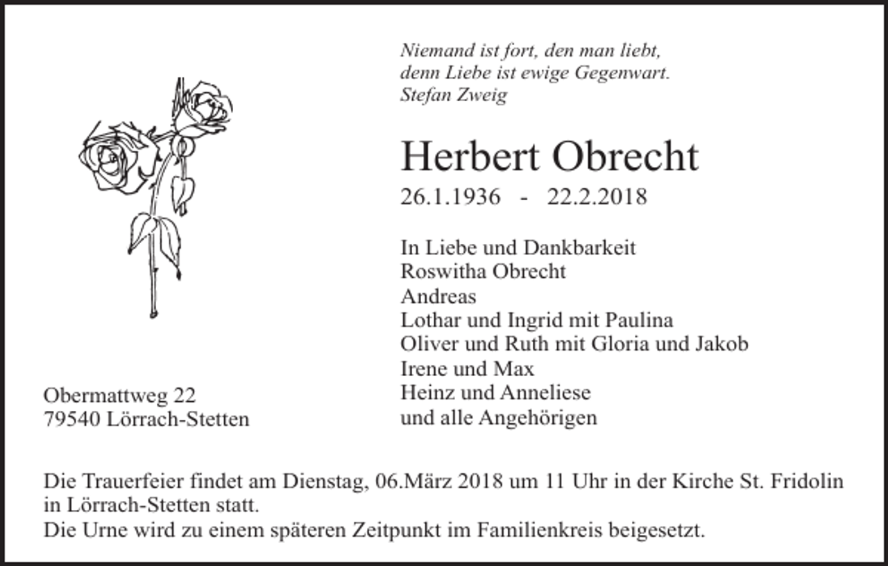 <p>Niemand ist fort, den man liebt,<br />denn Liebe ist ewige Gegenwart.<br />Stefan Zweig</p><p>Herbert Obrecht<br />26.1.1936 - 22.2.2018</p><p>Obermattweg 22<br />79540 Lörrach-Stetten</p><p>In Liebe und Dankbarkeit<br />Roswitha Obrecht<br />Andreas<br />Lothar und Ingrid mit Paulina<br />Oliver und Ruth mit Gloria und Jakob<br />Irene und Max<br />Heinz und Anneliese<br />und alle Angehörigen</p><p>Die Trauerfeier findet am Dienstag, 06.März 2018 um 11 Uhr in der Kirche St. Fridolin<br />in Lörrach-Stetten statt.<br />Die Urne wird zu einem späteren Zeitpunkt im Familienkreis beigesetzt.</p>