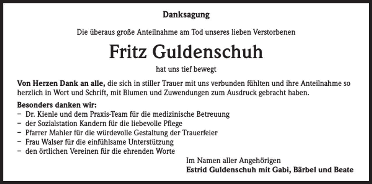 <p>Danksagung<br />Die überaus große Anteilnahme am Tod unseres lieben Verstorbenen</p><p>Fritz Guldenschuh<br />hat uns tief bewegt<br />Von Herzen Dank an alle, die sich in stiller Trauer mit uns verbunden fühlten und ihre Anteilnahme so<br />herzlich in Wort und Schrift, mit Blumen und Zuwendungen zum Ausdruck gebracht haben.<br />Besonders danken wir:<br />– Dr. Kienle und dem Praxis-Team für die medizinische Betreuung<br />– der Sozialstation Kandern für die liebevolle Pflege<br />– Pfarrer Mahler für die würdevolle Gestaltung der Trauerfeier<br />– Frau Walser für die einfühlsame Unterstützung<br />– den örtlichen Vereinen für die ehrenden Worte<br />Im Namen aller Angehörigen<br />Estrid Guldenschuh mit Gabi, Bärbel und Beate</p>