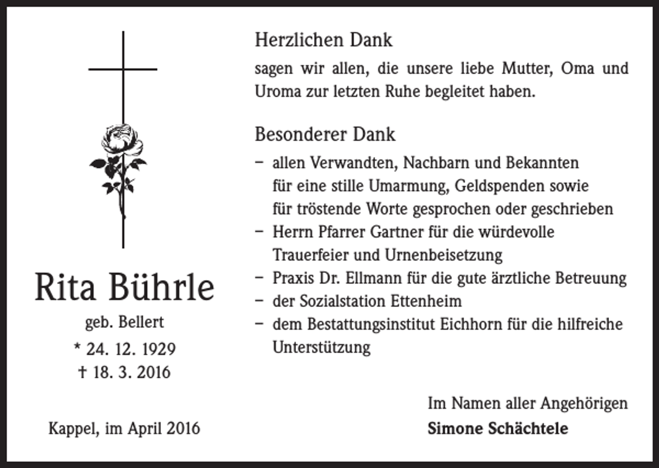 <p>Herzlichen Dank<br />sagen wir allen, die unsere liebe Mutter, Oma und<br />Uroma zur letzten Ruhe begleitet haben.</p><p>Besonderer Dank</p><p>Rita Bührle<br />geb. Bellert<br />* 24. 12. 1929<br />† 18. 3. 2016<br />Kappel, im April 2016</p><p>– allen Verwandten, Nachbarn und Bekannten<br />für eine stille Umarmung, Geldspenden sowie<br />für ­tröstende Worte gesprochen oder geschrieben<br />– Herrn Pfarrer Gartner für die würdevolle<br />­Trauer­feier und Urnenbeisetzung<br />– Praxis Dr. Ellmann für die gute ärztliche Betreuung<br />– der Sozialstation Ettenheim<br />– dem Bestattungsinstitut Eichhorn für die hilfreiche<br />Unterstützung<br />Im Namen aller Angehörigen<br />Simone Schächtele</p>