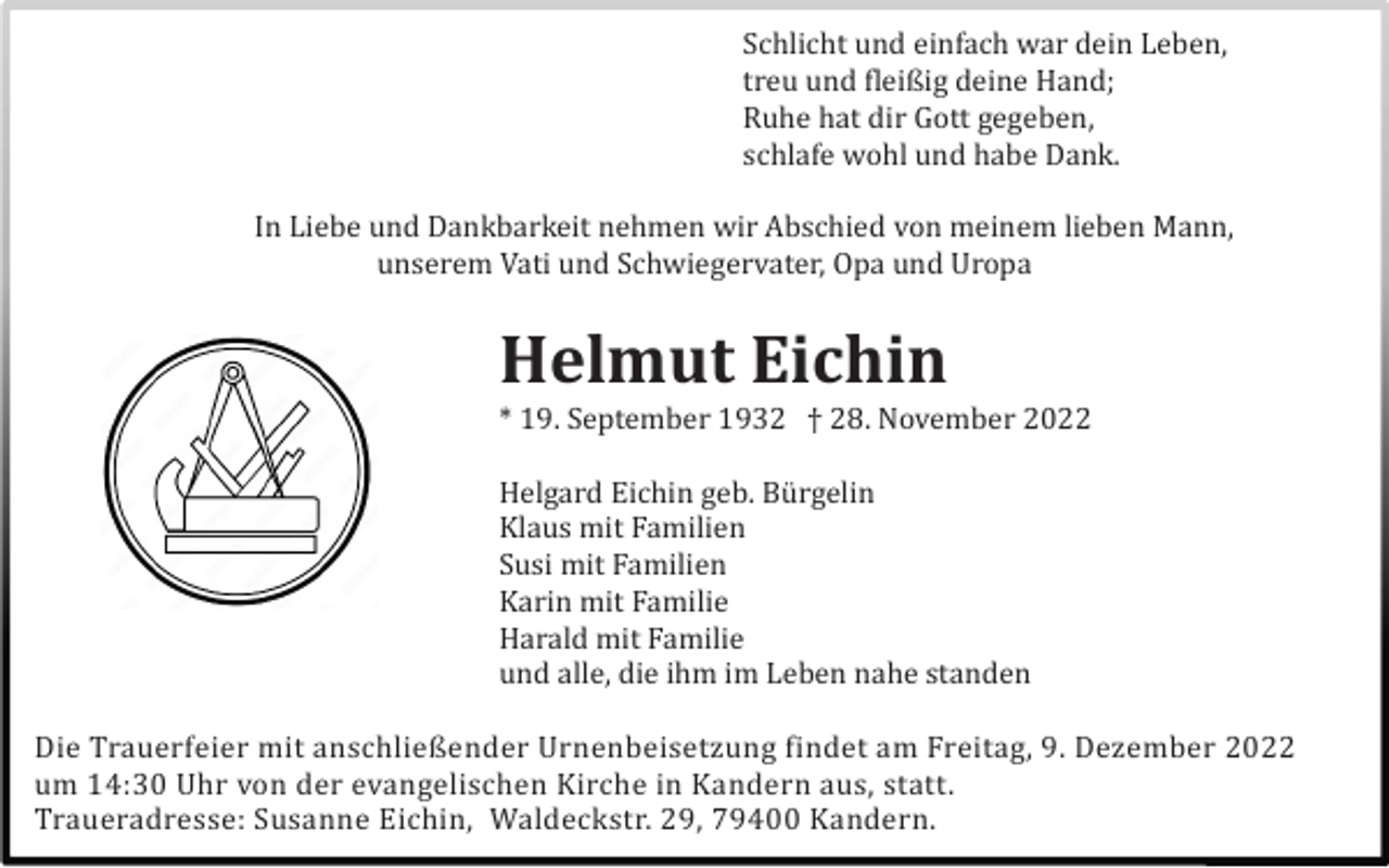 <p>Schlicht und einfach war dein Leben,<br />treu und fleißig deine Hand;<br />Ruhe hat dir Gott gegeben,<br />schlafe wohl und habe Dank.<br />In Liebe und Dankbarkeit nehmen wir Abschied von meinem lieben Mann,<br />unserem Vati und Schwiegervater, Opa und Uropa</p><p>Helmut Eichin<br />* 19. September 1932 † 28. November 2022<br />Helgard Eichin geb. Bü rgelin<br />Klaus mit Familien<br />Susi mit Familien<br />Karin mit Familie<br />Harald mit Familie<br />und alle, die ihm im Leben nahe standen<br />Die Trauerfeier mit anschließender Urnenbeisetzung findet am Freitag, 9. Dezember 2022<br />um 14:30 Uhr von der evangelischen Kirche in Kandern aus, statt.<br />Traueradresse: Susanne Eichin, Waldeckstr. 29, 79400 Kandern.</p>
