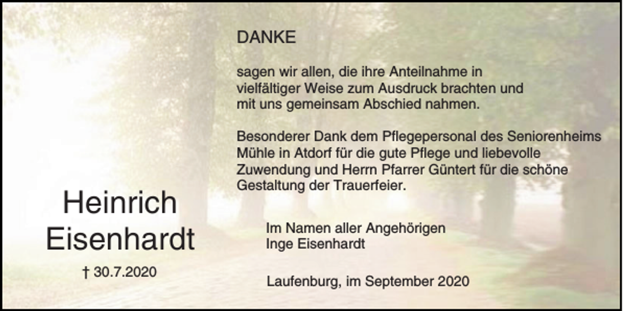 <p>DANKE<br />sagen wir allen, die ihre Anteilnahme in<br />vielfältiger Weise zum Ausdruck brachten und<br />mit uns gemeinsam Abschied nahmen.</p><p>Heinrich<br />Eisenhardt<br />† 30.7.2020</p><p>Besonderer Dank dem Pflegepersonal des Seniorenheims<br />Mühle in Atdorf für die gute Pflege und liebevolle<br />Zuwendung und Herrn Pfarrer Güntert für die schöne<br />Gestaltung der Trauerfeier.<br />Im Namen aller Angehörigen<br />Inge Eisenhardt<br />Laufenburg, im September 2020</p>
