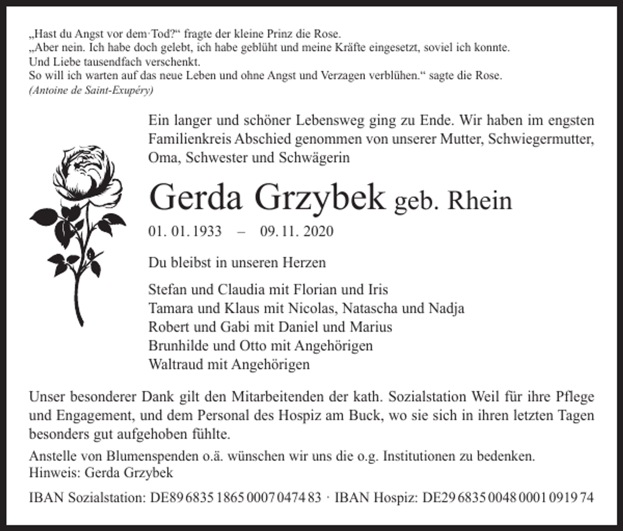 <p>„Hast du Angst vor dem·Tod?“ fragte der kleine Prinz die Rose.<br />„Aber nein. Ich habe doch gelebt, ich habe geblüht und meine Kräfte eingesetzt, soviel ich konnte.<br />Und Liebe tausendfach verschenkt.<br />So will ich warten auf das neue Leben und ohne Angst und Verzagen verblühen.“ sagte die Rose.<br />(Antoine de Saint-Exupéry)</p><p>Ein langer und schöner Lebensweg ging zu Ende. Wir haben im engsten<br />Familienkreis Abschied genommen von unserer Mutter, Schwiegermutter,<br />Oma, Schwester und Schwägerin</p><p>Gerda Grzybek geb. Rhein</p><p>01. 01. 1933 – 09. 11. 2020<br />Du bleibst in unseren Herzen</p><p>Stefan und Claudia mit Florian und Iris<br />Tamara und Klaus mit Nicolas, Natascha und Nadja<br />Robert und Gabi mit Daniel und Marius<br />Brunhilde und Otto mit Angehörigen<br />Waltraud mit Angehörigen<br />Unser besonderer Dank gilt den Mitarbeitenden der kath. Sozialstation Weil für ihre Pflege<br />und Engagement, und dem Personal des Hospiz am Buck, wo sie sich in ihren letzten Tagen<br />besonders gut aufgehoben fühlte.<br />Anstelle von Blumenspenden o.ä. wünschen wir uns die o.g. Institutionen zu bedenken.<br />Hinweis: Gerda Grzybek<br />IBAN Sozialstation: DE89 6835 1865 0007 0474 83 · IBAN Hospiz: DE29 6835 0048 0001 0919 74</p>