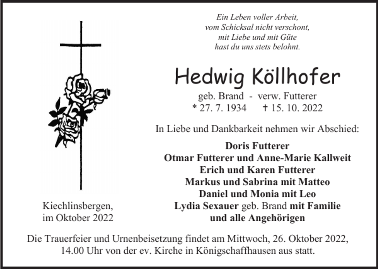 <p>Ein Leben voller Arbeit,<br />vom Schicksal nicht verschont,<br />mit Liebe und mit Güte<br />hast du uns stets belohnt.</p><p>Hedwig Köllhofer<br />geb. Brand - verw. Futterer<br />* 27. 7. 1934 † 15. 10. 2022<br />In Liebe und Dankbarkeit nehmen wir Abschied:</p><p>Kiechlinsbergen,<br />im Oktober 2022</p><p>Doris Futterer<br />Otmar Futterer und Anne-Marie Kallweit<br />Erich und Karen Futterer<br />Markus und Sabrina mit Matteo<br />Daniel und Monia mit Leo<br />Lydia Sexauer geb. Brand mit Familie<br />und alle Angehörigen</p><p>Die Trauerfeier und Urnenbeisetzung findet am Mittwoch, 26. Oktober 2022,<br />14.00 Uhr von der ev. Kirche in Königschaffhausen aus statt.</p>
