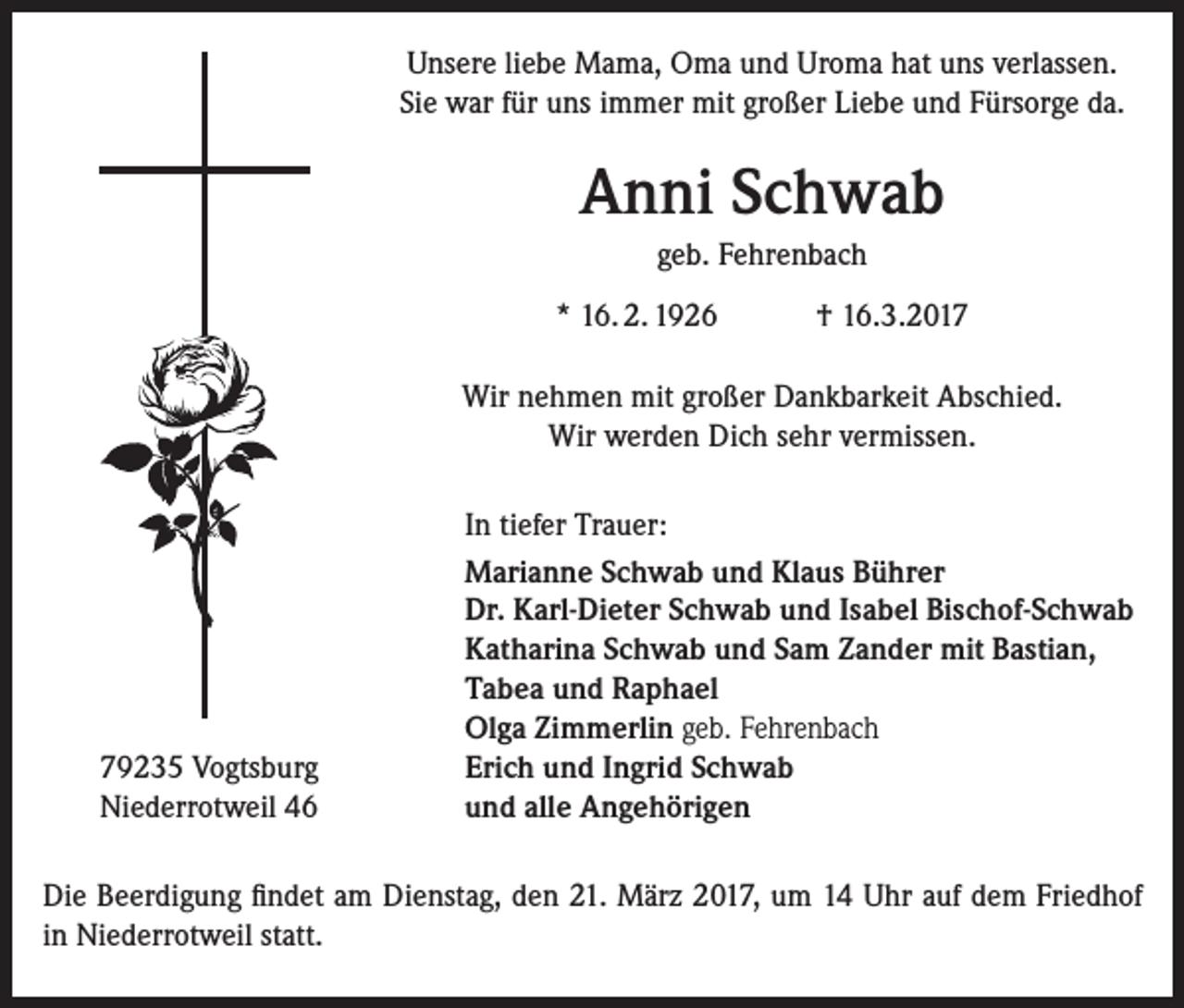 <p>Unsere liebe Mama, Oma und Uroma hat uns verlassen.<br />Sie war für uns immer mit großer Liebe und Fürsorge da.</p><p>Anni Schwab<br />geb. Fehrenbach<br />* 16. 2. 1926</p><p>† 16.3.2017</p><p>Wir nehmen mit großer Dankbarkeit Abschied.<br />Wir werden Dich sehr vermissen.</p><p>79235 Vogtsburg<br />Niederrotweil 46</p><p>In tiefer Trauer:<br />Marianne Schwab und Klaus Bührer<br />Dr. Karl-Dieter Schwab und Isabel Bischof-Schwab<br />Katharina Schwab und Sam Zander mit Bastian,<br />Tabea und Raphael<br />Olga Zimmerlin geb. Fehrenbach<br />Erich und Ingrid Schwab<br />und alle Angehörigen</p><p>Die Beerdigung findet am Dienstag, den 21. März 2017, um 14 Uhr auf dem Friedhof<br />in Niederrotweil statt.</p>