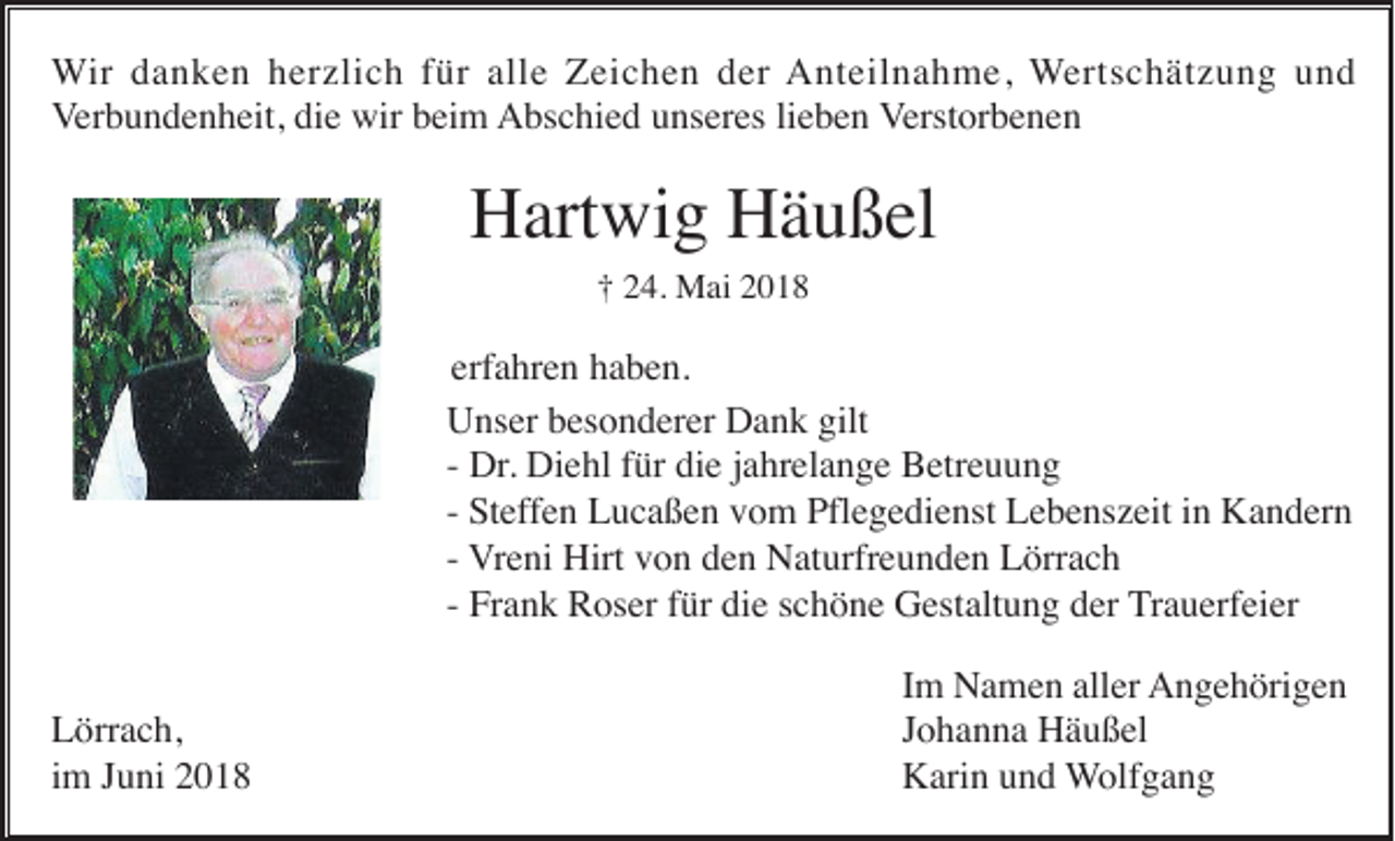 <p>WWir<br />ir danken<br />d a n k e n herzlich<br />h er zli c h für<br />f ür alle<br />all e Zeichen<br />Z ei c h e n der<br />d er Anteilnahme,<br />A nt eil n a h m e, WWertschätzung<br />ert s c h ät z u n g und<br />und<br />Verbundenheit,<br />V er b u n d e n h eit, die<br />di e wir<br />wir beim<br />b ei m Abschied<br />A bs c hi e d uunseres<br />ns er es lilieben<br />e b e n Verstorbenen<br />V erst or b e n e n</p><p>H art wi g HHäußel<br />ä u ß el<br />Hartwig<br />†<br />† 224.<br />4. Mai<br />M ai 22</p><p>erf a hr e n haben.<br />h a b e n.<br />erfahren<br />U ns er bbesonderer<br />es o n d er er DDank<br />a n k gilt<br />Unser<br />gilt<br />Dr. Diehl<br />Di e hl für<br />f ür die<br />di e jahrelange<br />j a hr el a n g e Betreuung<br />B etr e u u n g<br />-- Dr.<br />St eff e n Lucaßen<br />L u c a ß e n vom<br />v o m Pflegedienst<br />Pfl e g e di e nst Lebenszeit<br />L e b e ns z eit iinn Kandern<br />K a n d er n<br />-- Steffen<br />-- Vreni<br />V r e ni Hirt<br />Hirt von<br />v o n den<br />d e n Naturfreunden<br />N at urfr e u n d e n Lörrach<br />L örr a c h<br />Fr a n k Roser<br />R os er ffür<br />ür die<br />di e schöne<br />s c h ö n e Gestaltung<br />G est alt u n g der<br />d er Trauerfeier<br />T r a u erf ei er<br />-- Frank<br />L örr a c h,<br />Lörrach,<br />i m Juni<br />J u ni<br />im</p><p>I m Namen<br />N a m e n aller<br />all er Angehörigen<br />A n g e h öri g e n<br />Im<br />J o h a n n a Häußel<br />H ä u ß el<br />Johanna<br />K ari n uund<br />n d WWolfgang<br />olf g a n g<br />Karin</p>