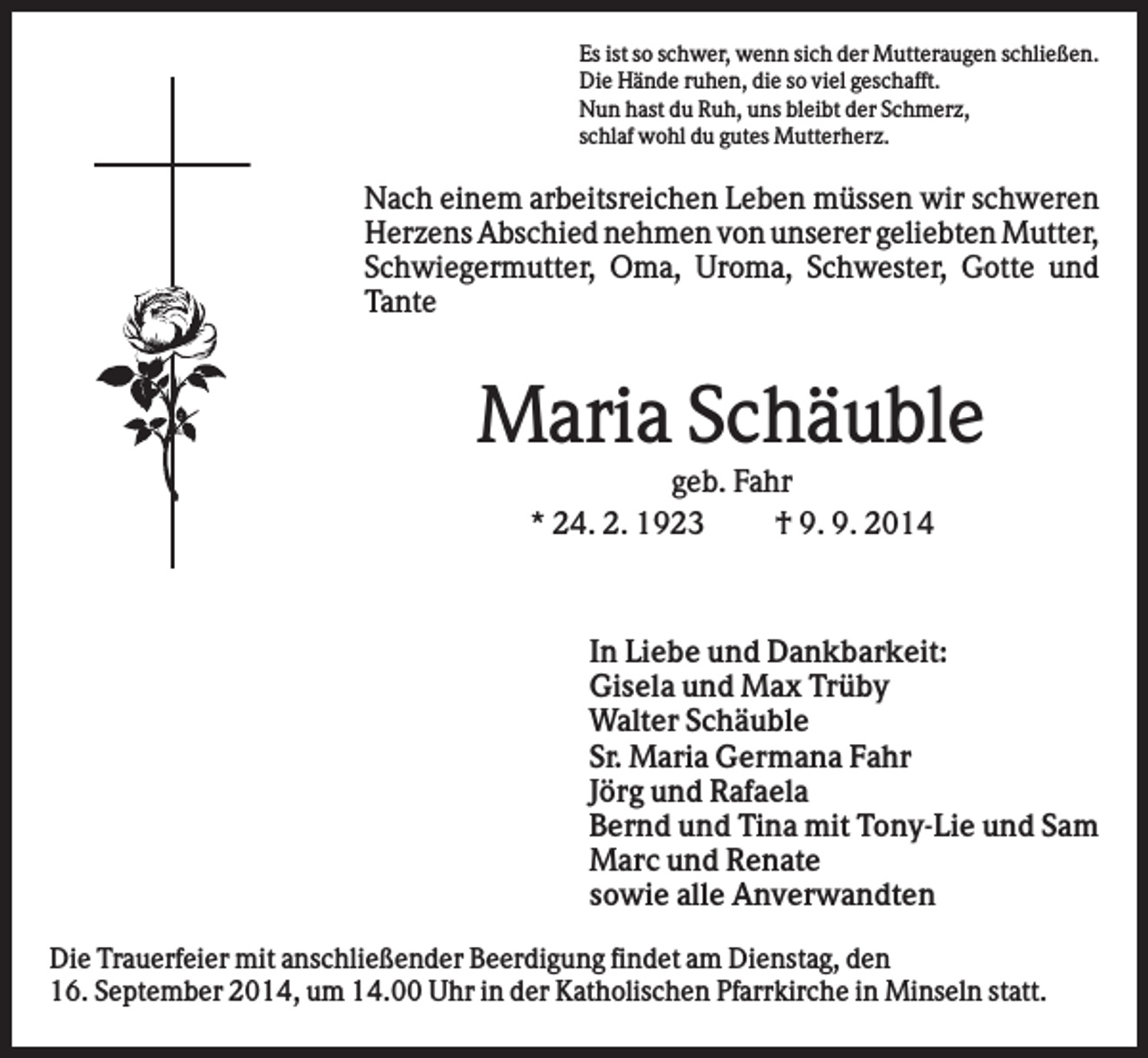<p>Es ist so schwer, wenn sich der Mutteraugen schließen.<br />Die Hände ruhen, die so viel geschafft.<br />Nun hast du Ruh, uns bleibt der Schmerz,<br />schlaf wohl du gutes Mutterherz.</p><p>Nach einem arbeitsreichen Leben müssen wir schweren<br />Herzens Abschied nehmen von unserer geliebten Mutter,<br />Schwiegermutter, Oma, Uroma, Schwester, Gotte und<br />Tante</p><p>Maria Schäuble<br />geb. Fahr<br />* 24. 2. 1923<br />† 9. 9. 2014</p><p>In Liebe und Dankbarkeit:<br />Gisela und Max Trüby<br />Walter Schäuble<br />Sr. Maria Germana Fahr<br />Jörg und Rafaela<br />Bernd und Tina mit Tony-Lie und Sam<br />Marc und Renate<br />sowie alle Anverwandten<br />Die Trauerfeier mit anschließender Beerdigung findet am Dienstag, den<br />16. September 2014, um 14.00 Uhr in der Katholischen Pfarrkirche in Minseln statt.</p>