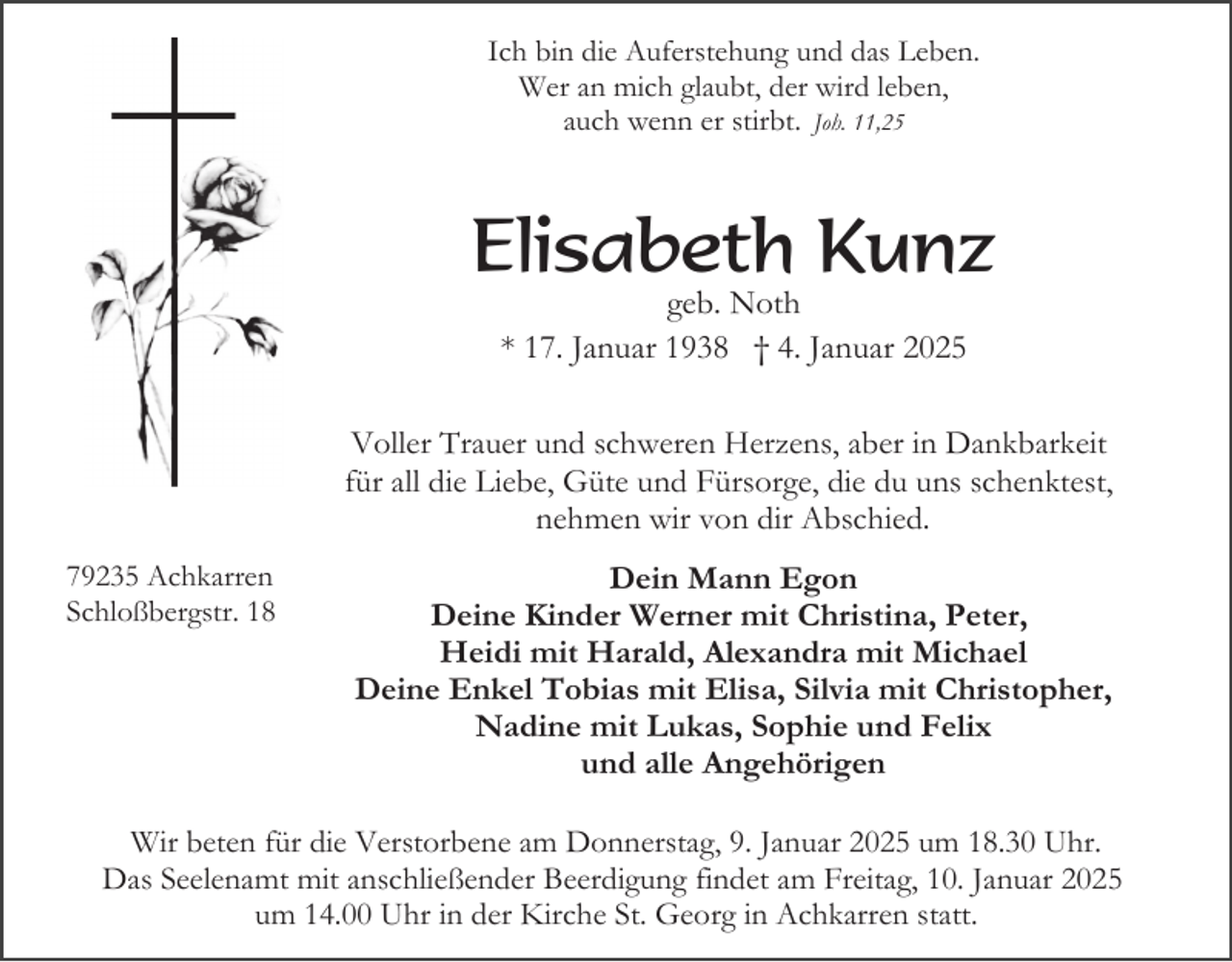 <p>Ich bin die Auferstehung und das Leben.<br />Wer an mich glaubt, der wird leben,<br />auch wenn er stirbt. Joh. 11,25</p><p>Elisabeth Kunz<br />geb. Noth<br />* 17. Januar 1938 † 4. Januar 2025<br />Voller Trauer und schweren Herzens, aber in Dankbarkeit<br />für all die Liebe, Güte und Fürsorge, die du uns schenktest,<br />nehmen wir von dir Abschied.<br />79235 Achkarren<br />Schloßbergstr. 18</p><p>Dein Mann Egon<br />Deine Kinder Werner mit Christina, Peter,<br />Heidi mit Harald, Alexandra mit Michael<br />Deine Enkel Tobias mit Elisa, Silvia mit Christopher,<br />Nadine mit Lukas, Sophie und Felix<br />und alle Angehörigen</p><p>Wir beten für die Verstorbene am Donnerstag, 9. Januar 2025 um 18.30 Uhr.<br />Das Seelenamt mit anschließender Beerdigung findet am Freitag, 10. Januar 2025<br />um 14.00 Uhr in der Kirche St. Georg in Achkarren statt.</p>
