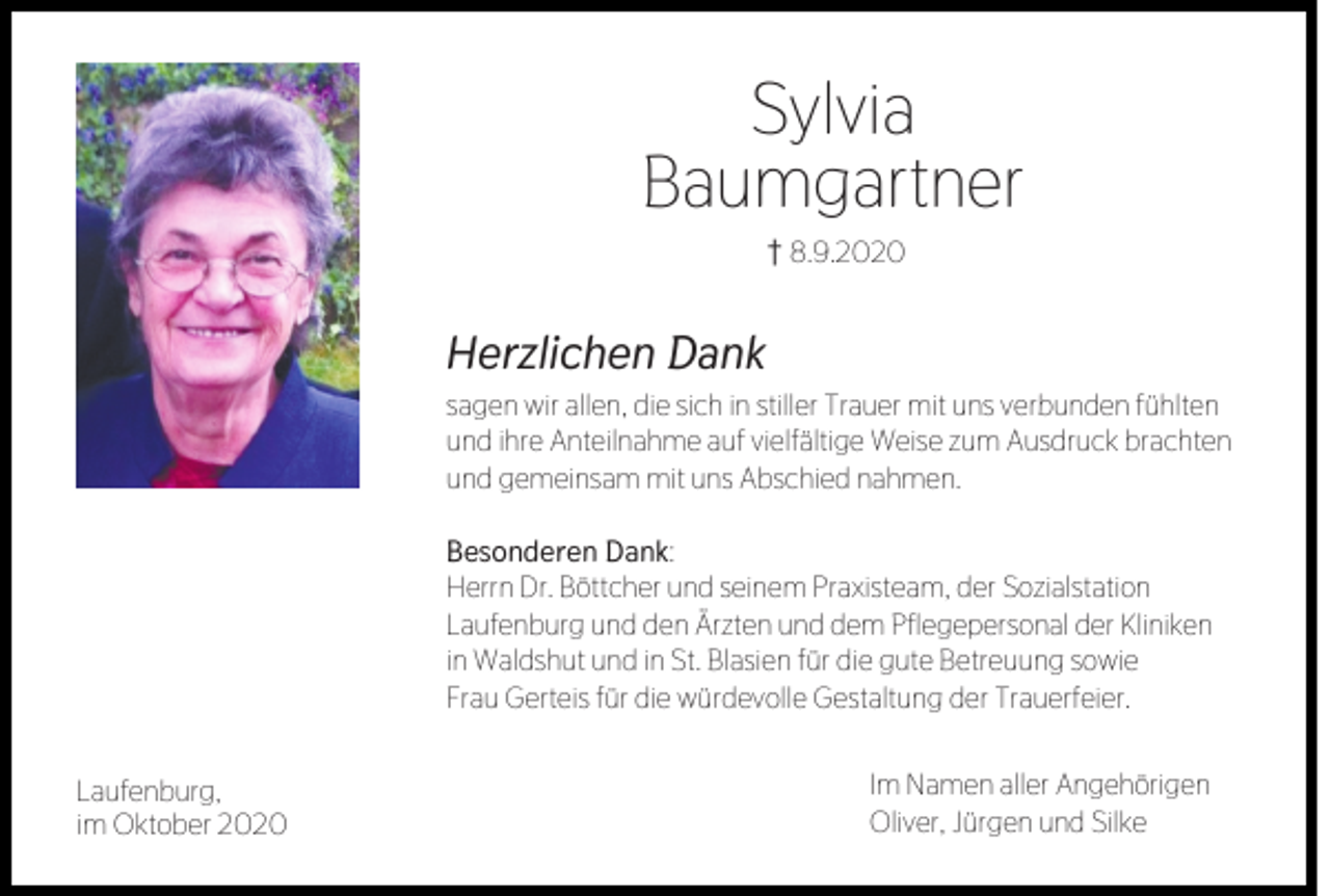 <p>Sylvia<br />Baumgartner<br />z8.9.2020</p><p>Herzlichen Dank<br />sagen wir allen, die sich in stiller Trauer mit uns verbunden fühlten<br />und ihre Anteilnahme auf vielfältige Weise zum Ausdruck brachten<br />und gemeinsam mit uns Abschied nahmen.</p><p>Besonderen Dank:<br />Herrn Dr. Böttcher und seinem Praxisteam, der Sozialstation<br />Laufenburg und den Ärzten und dem Pflegepersonal der Kliniken<br />in Waldshut und in St. Blasien für die gute Betreuung sowie<br />Frau Gerteis für die würdevolle Gestaltung der Trauerfeier.<br />Laufenburg,<br />im Oktober 2020</p><p>Im Namen aller Angehörigen<br />Oliver, Jürgen und Silke</p>