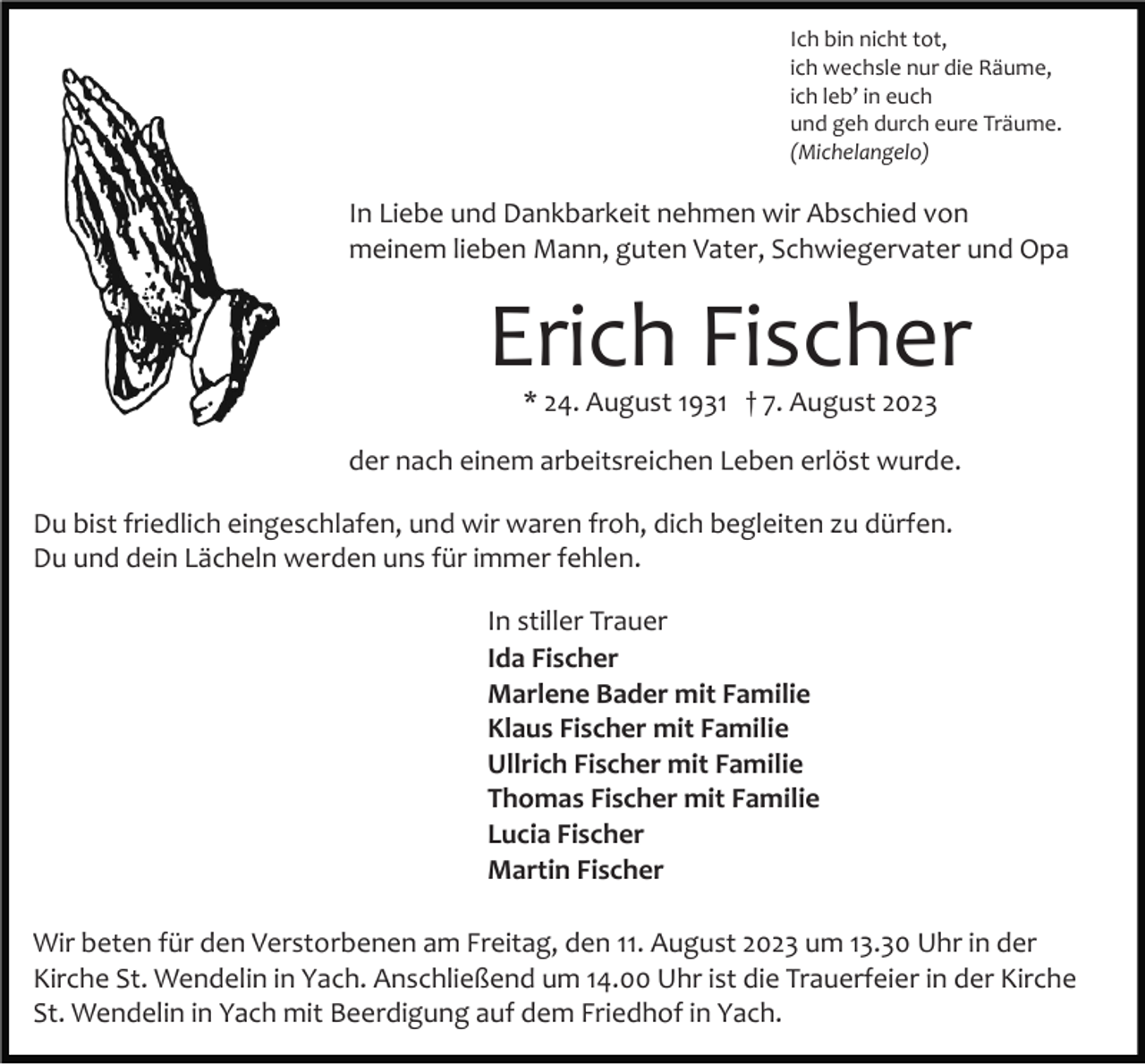 <p>Ich bin nicht tot,<br />ich wechsle nur die Räume,<br />ich leb’ in euch<br />und geh durch eure Träume.<br />(Michelangelo)</p><p>In Liebe und Dankbarkeit nehmen wir Abschied von<br />meinem lieben Mann, guten Vater, Schwiegervater und Opa</p><p>Erich Fischer<br />* 24. August 1931 † 7. August 2023<br />der nach einem arbeitsreichen Leben erlöst wurde.<br />Du bist friedlich eingeschlafen, und wir waren froh, dich begleiten zu dürfen.<br />Du und dein Lächeln werden uns für immer fehlen.<br />In stiller Trauer<br />Ida Fischer<br />Marlene Bader mit Familie<br />Klaus Fischer mit Familie<br />Ullrich Fischer mit Familie<br />Thomas Fischer mit Familie<br />Lucia Fischer<br />Martin Fischer<br />Wir beten für den Verstorbenen am Freitag, den 11. August 2023 um 13.30 Uhr in der<br />Kirche St. Wendelin in Yach. Anschließend um 14.00 Uhr ist die Trauerfeier in der Kirche<br />St. Wendelin in Yach mit Beerdigung auf dem Friedhof in Yach.</p>