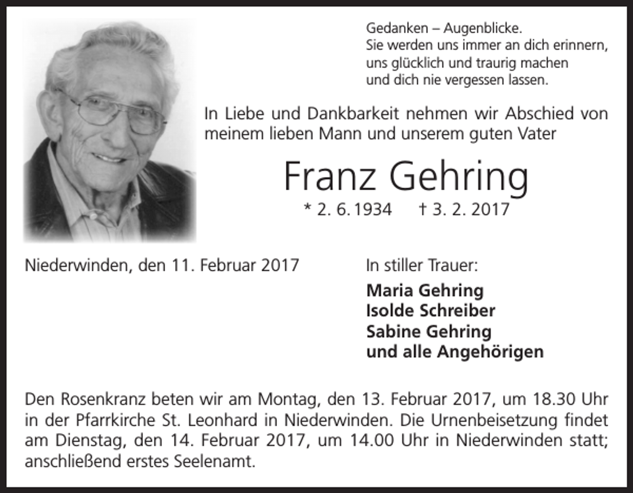 <p>Gedanken – Augenblicke.<br />Sie werden uns immer an dich erinnern,<br />uns glücklich und traurig machen<br />und dich nie vergessen lassen.</p><p>In Liebe und Dankbarkeit nehmen wir Abschied von<br />meinem lieben Mann und unserem guten Vater</p><p>Franz Gehring<br />* 2. 6. 1934 † 3. 2. 2017</p><p>Niederwinden, den 11. Februar 2017</p><p>In stiller Trauer:<br />Maria Gehring<br />Isolde Schreiber<br />Sabine Gehring<br />und alle Angehörigen</p><p>Den Rosenkranz beten wir am Montag, den 13. Februar 2017, um 18.30 Uhr<br />in der Pfarrkirche St. Leonhard in Niederwinden. Die Urnenbeisetzung findet<br />am Dienstag, den 14. Februar 2017, um 14.00 Uhr in Niederwinden statt;<br />anschließend erstes Seelenamt.</p>
