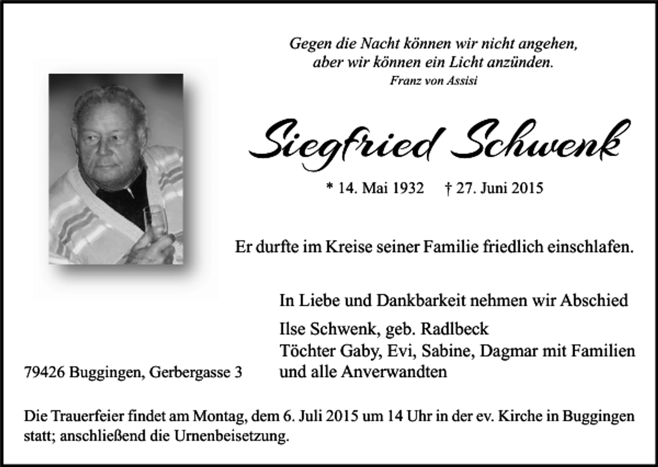 <p>Gegen die Nacht können wir nicht angehen,<br />aber wir können ein Licht anzünden.<br />Franz von Assisi</p><p>Siegfried Schwenk<br />* 14. Mai 1932</p><p>† 27. Juni 2015</p><p>Er durfte im Kreise seiner Familie friedlich einschlafen.<br />In Liebe und Dankbarkeit nehmen wir Abschied</p><p>79426 Buggingen, Gerbergasse 3</p><p>Ilse Schwenk, geb. Radlbeck<br />Töchter Gaby, Evi, Sabine, Dagmar mit Familien<br />und alle Anverwandten</p><p>Die Trauerfeier findet am Montag, dem 6. Juli 2015 um 14 Uhr in der ev. Kirche in Buggingen<br />statt; anschließend die Urnenbeisetzung.</p>