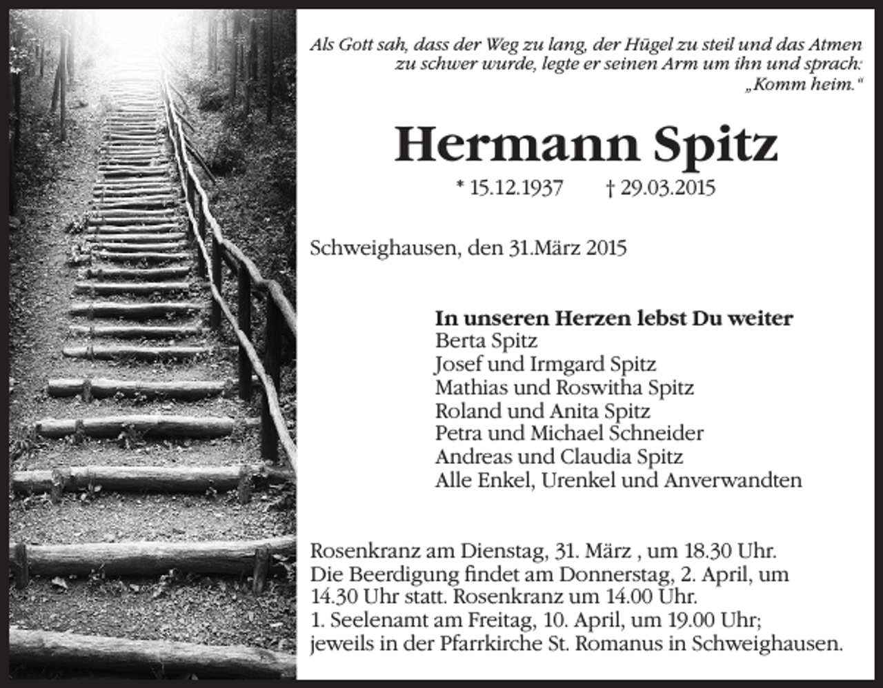 <p>Als Gott sah, dass der Weg zu lang, der Hügel zu steil und das Atmen<br />zu schwer wurde, legte er seinen Arm um ihn und sprach:<br />„Komm heim.“</p><p>Hermann Spitz<br />* 15.12.1937</p><p>† 29.03.2015</p><p>Schweighausen, den 31.März 2015<br />In unseren Herzen lebst Du weiter<br />Berta Spitz<br />Josef und Irmgard Spitz<br />Mathias und Roswitha Spitz<br />Roland und Anita Spitz<br />Petra und Michael Schneider<br />Andreas und Claudia Spitz<br />Alle Enkel, Urenkel und Anverwandten<br />Rosenkranz am Dienstag, 31. März , um 18.30 Uhr.<br />Die Beerdigung findet am Donnerstag, 2. April, um<br />14.30 Uhr statt. Rosenkranz um 14.00 Uhr.<br />1. Seelenamt am Freitag, 10. April, um 19.00 Uhr;<br />jeweils in der Pfarrkirche St. Romanus in Schweighausen.</p>