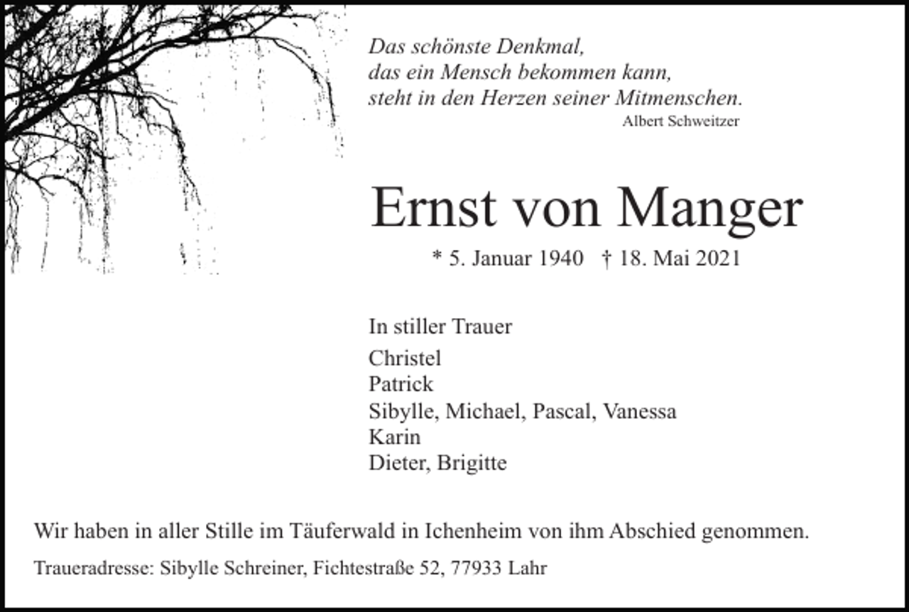 <p>Das schönste Denkmal,<br />das ein Mensch bekommen kann,<br />steht in den Herzen seiner Mitmenschen.<br />Albert Schweitzer</p><p>Ernst von Manger<br />* 5. Januar 1940 † 18. Mai 2021<br />In stiller Trauer<br />Christel<br />Patrick<br />Sibylle, Michael, Pascal, Vanessa<br />Karin<br />Dieter, Brigitte<br />Wir haben in aller Stille im Täuferwald in Ichenheim von ihm Abschied genommen.<br />Traueradresse: Sibylle Schreiner, Fichtestraße 52, 77933 Lahr</p>