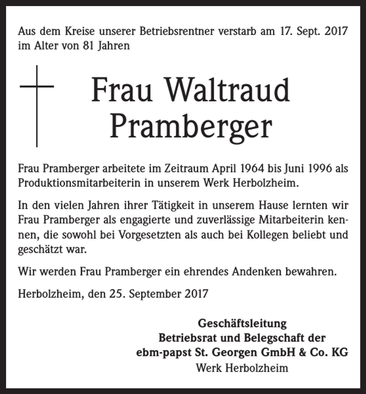 <p>Aus dem Kreise unserer Betriebsrentner verstarb am 17. Sept. 2017<br />im Alter von 81 Jahren</p><p>Frau Waltraud<br />Pramberger<br />Frau Pramberger arbeitete im Zeitraum April 1964 bis Juni 1996 als<br />Produktionsmitarbeiterin in unserem Werk Herbolzheim.<br />In den vielen Jahren ihrer Tätigkeit in unserem Hause lernten wir<br />Frau Pramberger als engagierte und zuverlässige Mitarbeiterin kennen, die sowohl bei Vorgesetzten als auch bei Kollegen beliebt und<br />geschätzt war.<br />Wir werden Frau Pramberger ein ehrendes Andenken bewahren.<br />Herbolzheim, den 25. September 2017<br />Geschäftsleitung<br />Betriebsrat und Belegschaft der<br />ebm-papst St. Georgen GmbH &amp; Co. KG<br />Werk Herbolzheim</p>