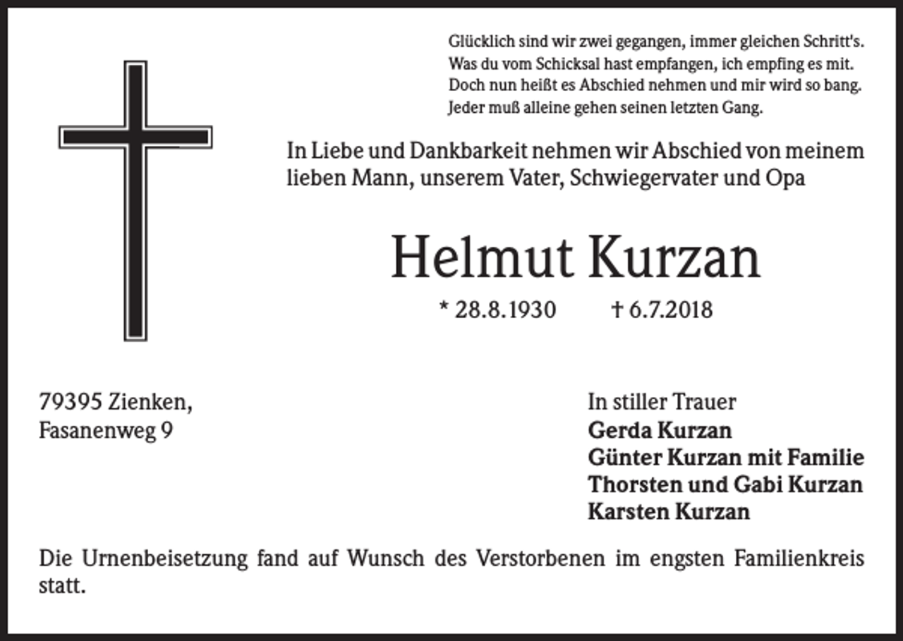 <p>Glücklich sind wir zwei gegangen, immer gleichen Schritt's.<br />Was du vom Schicksal hast empfangen, ich empfing es mit.<br />Doch nun heißt es Abschied nehmen und mir wird so bang.<br />Jeder muß alleine gehen seinen letzten Gang.</p><p>In Liebe und Dankbarkeit nehmen wir Abschied von meinem<br />lieben Mann, unserem Vater, Schwiegervater und Opa</p><p>Helmut Kurzan<br />* 28.8.1930</p><p>79395 Zienken,<br />Fasanenweg 9</p><p>† 6.7.2018</p><p>In stiller Trauer<br />Gerda Kurzan<br />Günter Kurzan mit Familie<br />Thorsten und Gabi Kurzan<br />Karsten Kurzan</p><p>Die Urnenbeisetzung fand auf Wunsch des Verstorbenen im engsten Familienkreis<br />statt.</p>