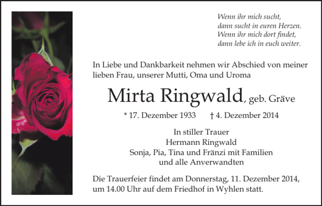 <p>Wenn ihr mich sucht,<br />dann sucht in euren Herzen.<br />Wenn ihr mich dort findet,<br />dann lebe ich in euch weiter.</p><p>In Liebe und Dankbarkeit nehmen wir Abschied von meiner<br />lieben Frau, unserer Mutti, Oma und Uroma</p><p>Mirta Ringwald, geb. Gräve<br />* 17. Dezember 1933</p><p>† 4. Dezember 2014</p><p>In stiller Trauer<br />Hermann Ringwald<br />Sonja, Pia, Tina und Fränzi mit Familien<br />und alle Anverwandten<br />Die Trauerfeier findet am Donnerstag, 11. Dezember 2014,<br />um 14.00 Uhr auf dem Friedhof in Wyhlen statt.</p>