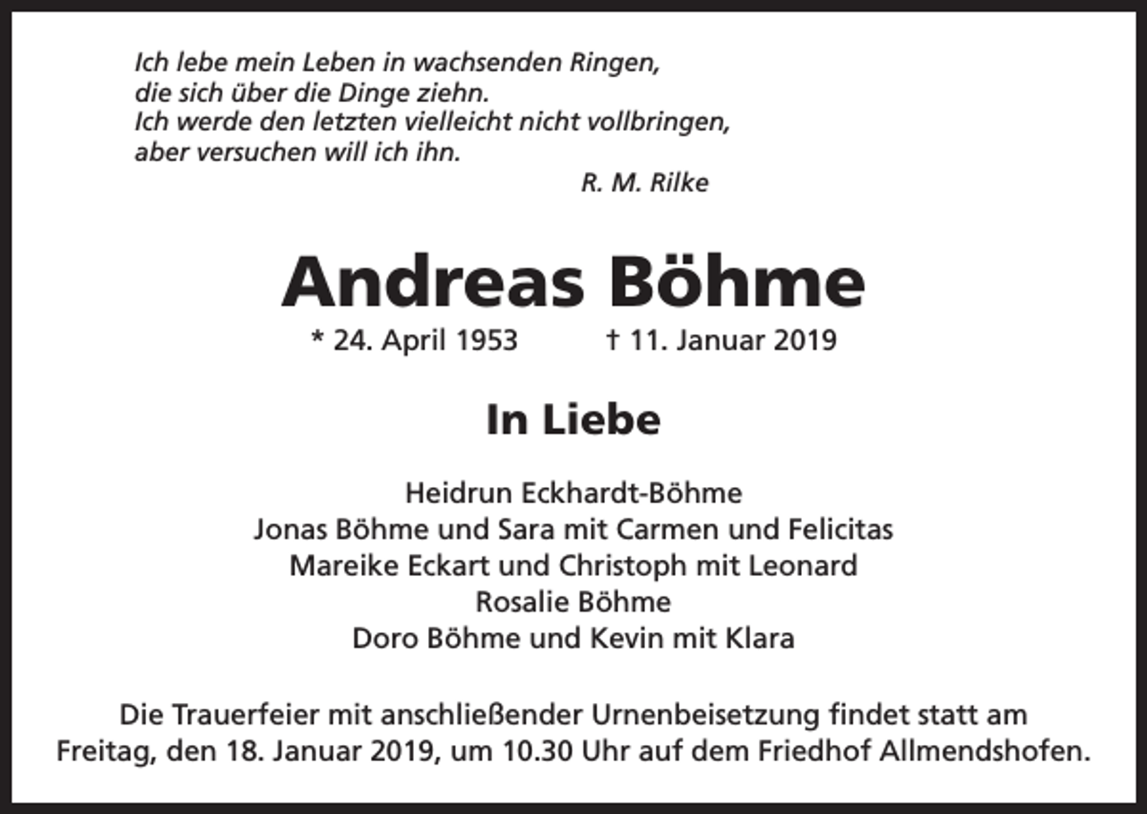 <p>Ich lebe mein Leben in wachsenden Ringen,<br />die sich über die Dinge ziehn.<br />Ich werde den letzten vielleicht nicht vollbringen,<br />aber versuchen will ich ihn.</p><p>R. M. Rilke</p><p>Andreas Böhme<br />* 24. April 1953 † 11. Januar 2019</p><p>In Liebe<br />Heidrun Eckhardt-Böhme<br />Jonas Böhme und Sara mit Carmen und Felicitas<br />Mareike Eckart und Christoph mit Leonard<br />Rosalie Böhme<br />Doro Böhme und Kevin mit Klara<br />Die Trauerfeier mit anschließender Urnenbeisetzung findet statt am<br />Freitag, den 18. Januar 2019, um 10.30 Uhr auf dem Friedhof Allmendshofen.</p>