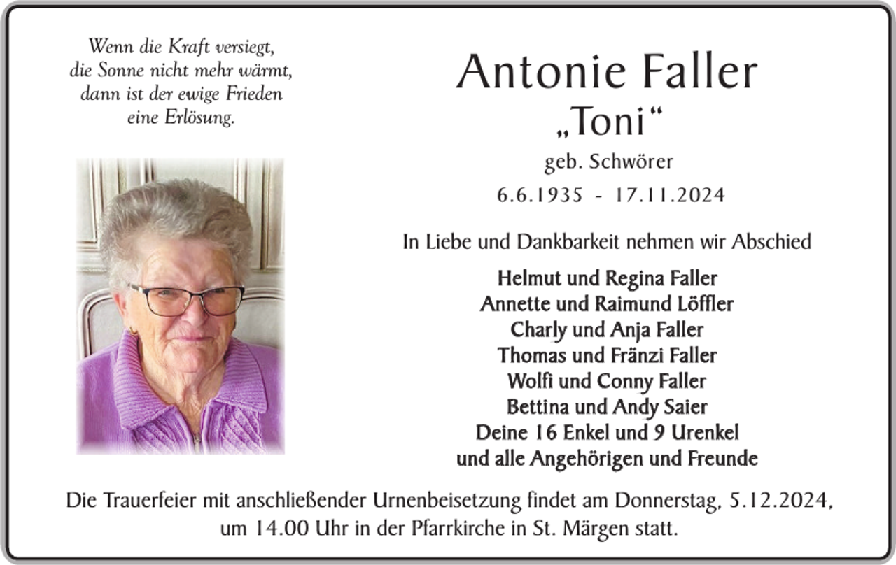 <p>Wenn die Kraft versiegt,<br />die Sonne nicht mehr wärmt,<br />dann ist der ewige Frieden<br />eine Erlösung.</p><p>Antonie Faller<br />„Toni“</p><p>geb. Schwörer<br />6.6.1935 - 17.11.2024</p><p>In Liebe und Dankbarkeit nehmen wir Abschied<br />H e l m u t u n d R e g i n a Fa l l e r<br />Annette und R aimund Löffler<br />C h a r l y u n d A n j a Fa l l e r<br />T h o m a s u n d Frä n z i Fa l l e r<br />Wo l f i u n d C o n n y Fa l l e r<br />Betti na und Andy Saier<br />D e i n e 1 6 E n ke l u n d 9 U r e n ke l<br />u n d a l l e A n g e h ö r i g e n u n d Fre uSein<br />n d eselbst gepflanzter</p><p>Apfelbaum im Garten</p><p>Die Trauerfeier mit anschließender Urnenbeisetzung findet am Donnerstag, 5.12.2024,<br />um 14.00 Uhr in der Pfarrkirche in St. Märgen statt.</p>