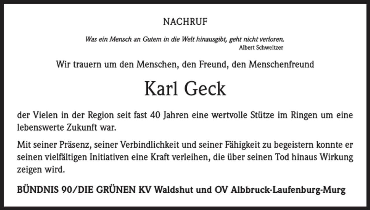 <p>NACHRUF<br />Was ein Mensch an Gutem in die Welt hinausgibt, geht nicht verloren.<br />Albert Schweitzer</p><p>Wir trauern um den Menschen, den Freund, den Menschenfreund</p><p>Karl Geck<br />der Vielen in der Region seit fast 40 Jahren eine wertvolle Stütze im Ringen um eine<br />lebenswerte Zukunft war.<br />Mit seiner Präsenz, seiner Verbindlichkeit und seiner Fähigkeit zu begeistern konnte er<br />seinen vielfältigen Initiativen eine Kraft verleihen, die über seinen Tod hinaus Wirkung<br />zeigen wird.<br />BÜNDNIS 90/DIE GRÜNEN KV Waldshut und OV Albbruck-Laufenburg-Murg</p>