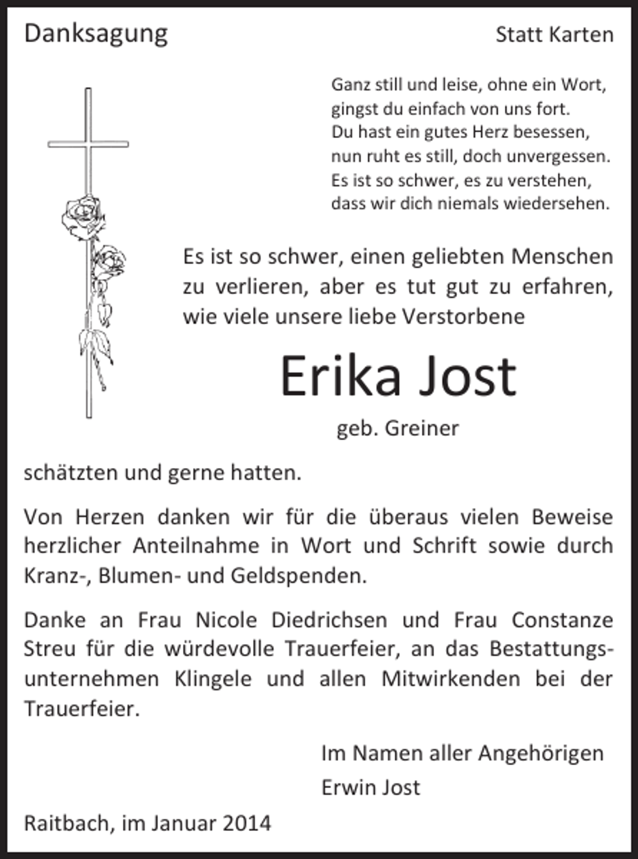 <p>Danksagung</p><p>Statt Karten<br />Ganz still und leise, ohne ein Wort,<br />gingst du einfach von uns fort.<br />Du hast ein gutes Herz besessen,<br />nun ruht es still, doch unvergessen.<br />Es ist so schwer, es zu verstehen,<br />dass wir dich niemals wiedersehen.</p><p>Es ist so schwer, einen geliebten Menschen<br />zu verlieren, aber es tut gut zu erfahren,<br />wie viele unsere liebe Verstorbene</p><p>Erika Jost<br />geb. Greiner</p><p>schätzten und gerne hatten.<br />Von Herzen danken wir für die überaus vielen Beweise<br />herzlicher Anteilnahme in Wort und Schrift sowie durch<br />Kranz-, Blumen- und Geldspenden.<br />Danke an Frau Nicole Diedrichsen und Frau Constanze<br />Streu für die würdevolle Trauerfeier, an das Bestattungsunternehmen Klingele und allen Mitwirkenden bei der<br />Trauerfeier.<br />Im Namen aller Angehörigen<br />Erwin Jost<br />Raitbach, im Januar 2014</p>