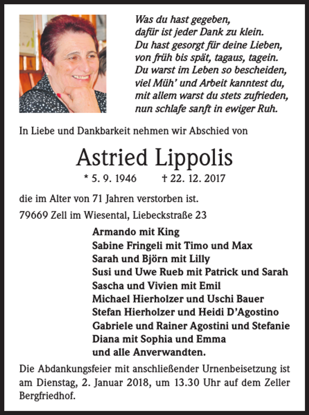 <p>Was du hast gegeben,<br />dafür ist jeder Dank zu klein.<br />Du hast gesorgt für deine Lieben,<br />von früh bis spät, tagaus, tagein.<br />Du warst im Leben so bescheiden,<br />viel Müh’ und Arbeit kanntest du,<br />mit allem warst du stets zufrieden,<br />nun schlafe sanft in ewiger Ruh.</p><p>In Liebe und Dankbarkeit nehmen wir Abschied von</p><p>Astried Lippolis<br />* 5. 9. 1946</p><p>† 22. 12. 2017</p><p>die im Alter von 71 Jahren verstorben ist.<br />79669 Zell im Wiesental, Liebeckstraße 23<br />Armando mit King<br />Sabine Fringeli mit Timo und Max<br />Sarah und Björn mit Lilly<br />Susi und Uwe Rueb mit Patrick und Sarah<br />Sascha und Vivien mit Emil<br />Michael Hierholzer und Uschi Bauer<br />Stefan Hierholzer und Heidi D’Agostino<br />Gabriele und Rainer Agostini und Stefanie<br />Diana mit Sophia und Emma<br />und alle Anverwandten.<br />Die Abdankungsfeier mit anschließender Urnenbeisetzung ist<br />am Dienstag, 2. Januar 2018, um 13.30 Uhr auf dem Zeller<br />Bergfriedhof.</p>