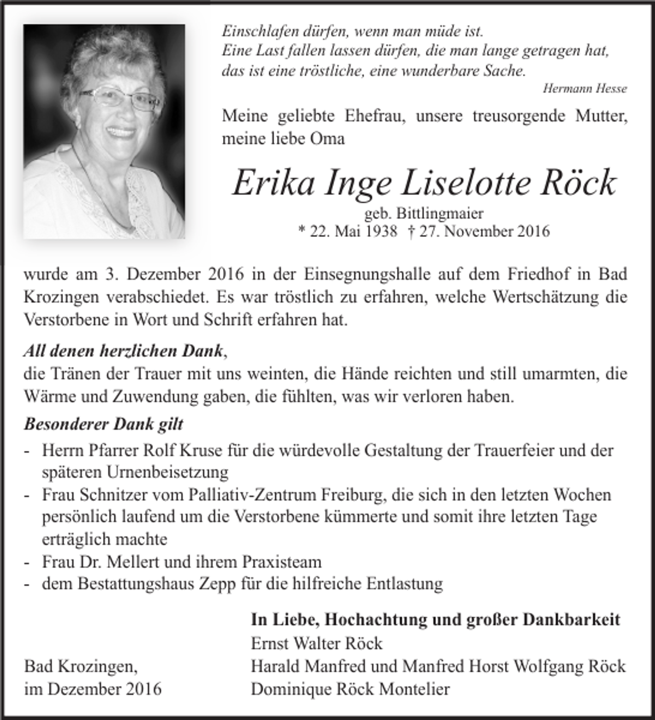 <p>Einschlafen dürfen, wenn man müde ist.<br />Eine Last fallen lassen dürfen, die man lange getragen hat,<br />das ist eine tröstliche, eine wunderbare Sache.<br />Hermann Hesse</p><p>Meine geliebte Ehefrau, unsere treusorgende Mutter,<br />meine liebe Oma</p><p>Erika Inge Liselotte Röck<br />geb. Bittlingmaier<br />* 22. Mai 1938 † 27. November 2016</p><p>wurde am 3. De ember 2016 in der Einsegnungshalle auf dem Friedhof in Bad<br />Kro ingen verabschiedet. Es war tröstlich u erfahren, welche Wertschät ung die<br />Verstorbene in Wort und Schrift erfahren hat.<br />All denen herzlichen Dank,<br />die Tränen der Trauer mit uns weinten, die Hände reichten und still umarmten, die<br />Wärme und Zuwendung gaben, die fühlten, was wir verloren haben.<br />Besonderer Dank gilt<br />- Herrn Pfarrer Rolf Kruse für die würdevolle Gestaltung der Trauerfeier und der<br />späteren Urnenbeiset ung<br />- Frau Schnit er vom Palliativ-Zentrum Freiburg, die sich in den let ten Wochen<br />persönlich laufend um die Verstorbene kümmerte und somit ihre let ten Tage<br />erträglich machte<br />- Frau Dr. Mellert und ihrem Praxisteam<br />- dem Bestattungshaus Zepp für die hilfreiche Entlastung</p><p>Bad Kro ingen,<br />im De ember 2016</p><p>In Liebe, Hochachtung und großer Dankbarkeit<br />Ernst Walter Röck<br />Harald Manfred und Manfred Horst Wolfgang Röck<br />Dominique Röck Montelier</p>