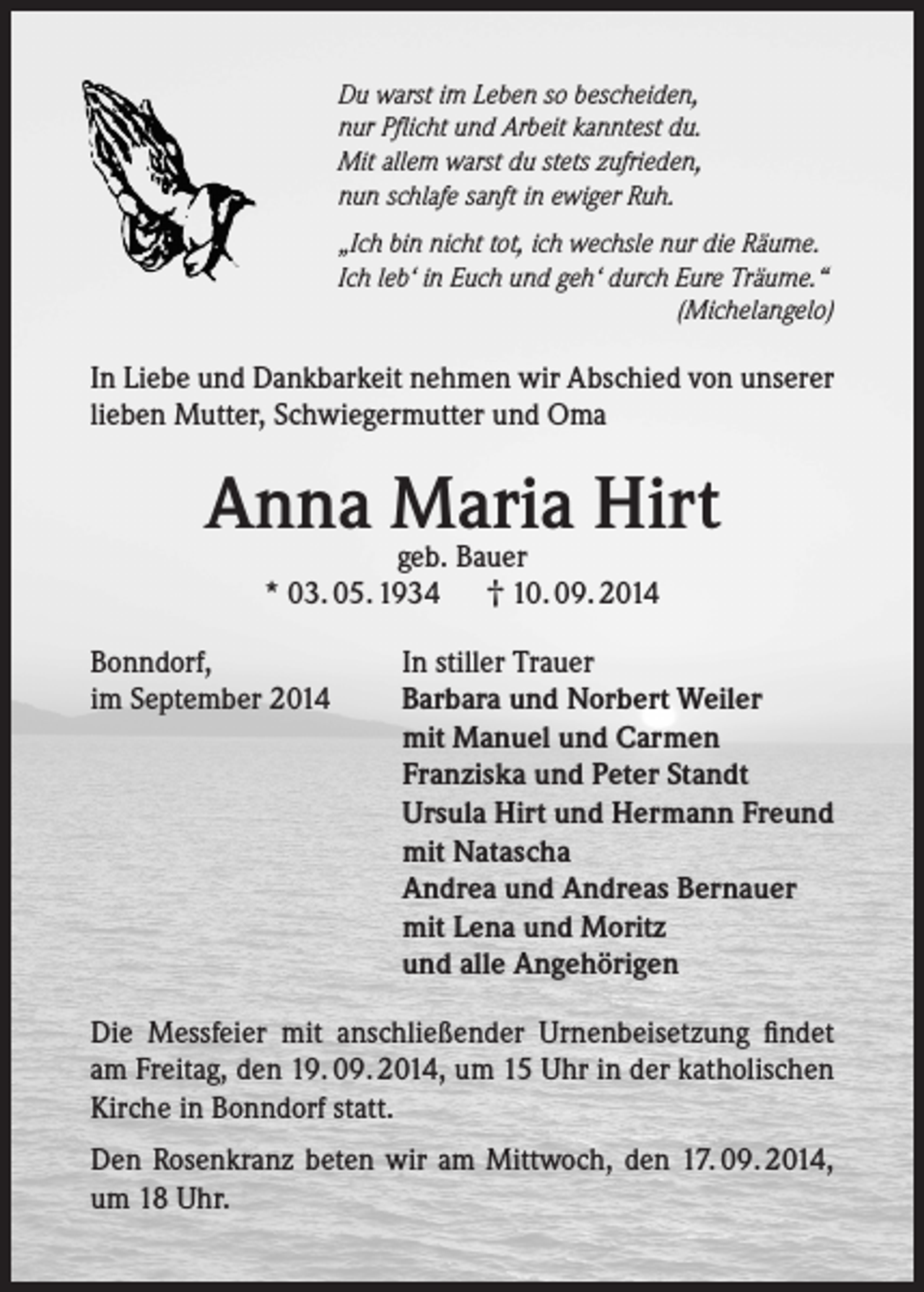 <p>Du warst im Leben so bescheiden,<br />nur Pflicht und Arbeit kanntest du.<br />Mit allem warst du stets zufrieden,<br />nun schlafe sanft in ewiger Ruh.<br />„Ich bin nicht tot, ich wechsle nur die Räume.<br />Ich leb‘ in Euch und geh‘ durch Eure Träume.“</p><p>(Michelangelo)</p><p>In Liebe und Dankbarkeit nehmen wir Abschied von unserer<br />lieben Mutter, Schwiegermutter und Oma</p><p>Anna Maria<br />Hirt<br />geb. Bauer<br />* 03. 05. 1934<br />Bonndorf,<br />im September 2014</p><p>† 10. 09. 2014</p><p>In stiller Trauer<br />Barbara und Norbert Weiler<br />mit Manuel und Carmen<br />Franziska und Peter Standt<br />Ursula Hirt und Hermann Freund<br />mit Natascha<br />Andrea und Andreas Bernauer<br />mit Lena und Moritz<br />und alle Angehörigen</p><p>Die Messfeier mit anschließender Urnenbeisetzung findet<br />am Freitag, den 19. 09. 2014, um 15 Uhr in der katholischen<br />Kirche in Bonndorf statt.<br />Den Rosenkranz beten wir am Mittwoch, den 17. 09. 2014,<br />um 18 Uhr.</p>