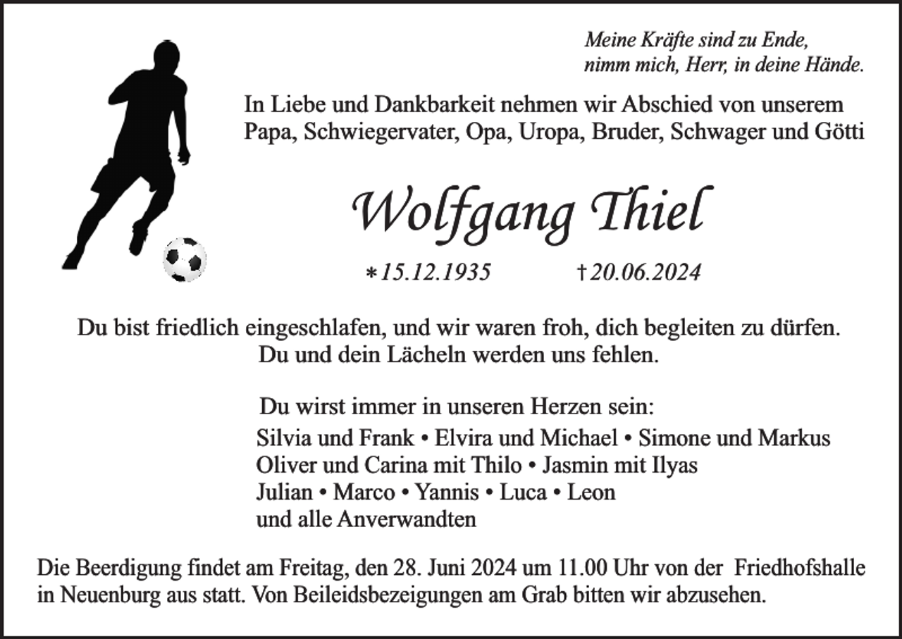 <p>Meine Kräfte sind zu Ende,<br />nimm mich, Herr, in deine Hände.</p><p>In Liebe und Dankbarkeit nehmen wir Abschied von unserem<br />Papa, Schwiegervater, Opa, Uropa, Bruder, Schwager und Götti</p><p>Wolfgang Thiel<br />* 15.12.1935</p><p>† 20.06.2024</p><p>Du bist friedlich eingeschlafen, und wir waren froh, dich begleiten zu dürfen.<br />Du und dein Lächeln werden uns fehlen.<br />Du wirst immer in unseren Herzen sein:<br />Silvia und Frank • Elvira und Michael • Simone und Markus<br />Oliver und Carina mit Thilo • Jasmin mit Ilyas<br />Julian • Marco • Yannis • Luca • Leon<br />und alle Anverwandten<br />Die Beerdigung findet am Freitag, den 28. Juni 2024 um 11.00 Uhr von der Friedhofshalle<br />in Neuenburg aus statt. Von Beileidsbezeigungen am Grab bitten wir abzusehen.</p>