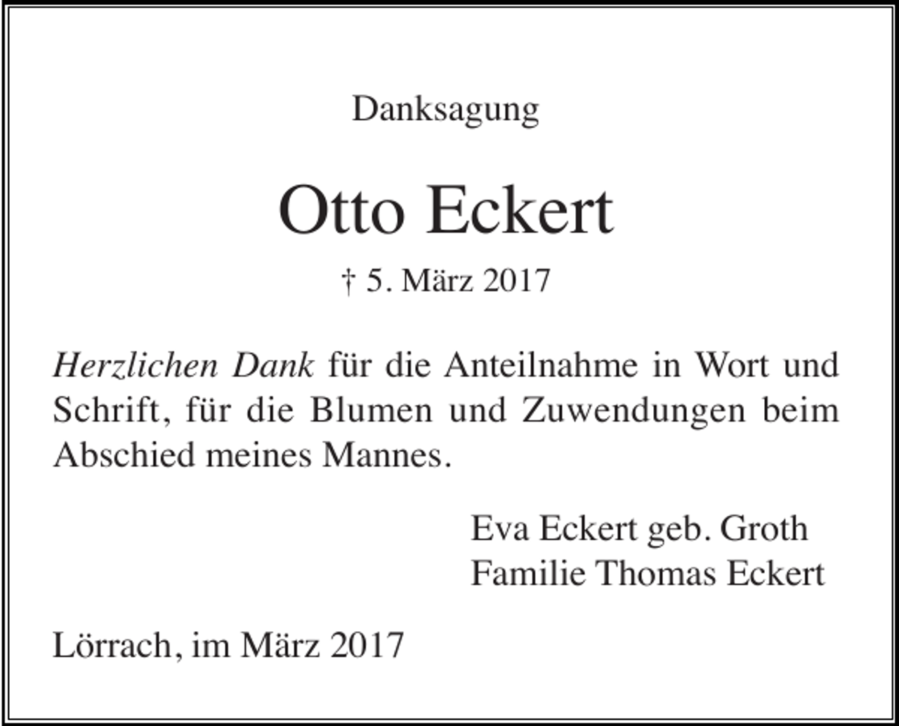 <p>Danksagung</p><p>Otto Eckert<br />† 5. März 2017</p><p>Herzlichen Dank für die Anteilnahme in Wort und<br />Schrift, für die Blumen und Zuwendungen beim<br />Abschied meines Mannes.<br />Eva Eckert geb. Groth<br />Familie Thomas Eckert<br />Lörrach, im März 2017</p>
