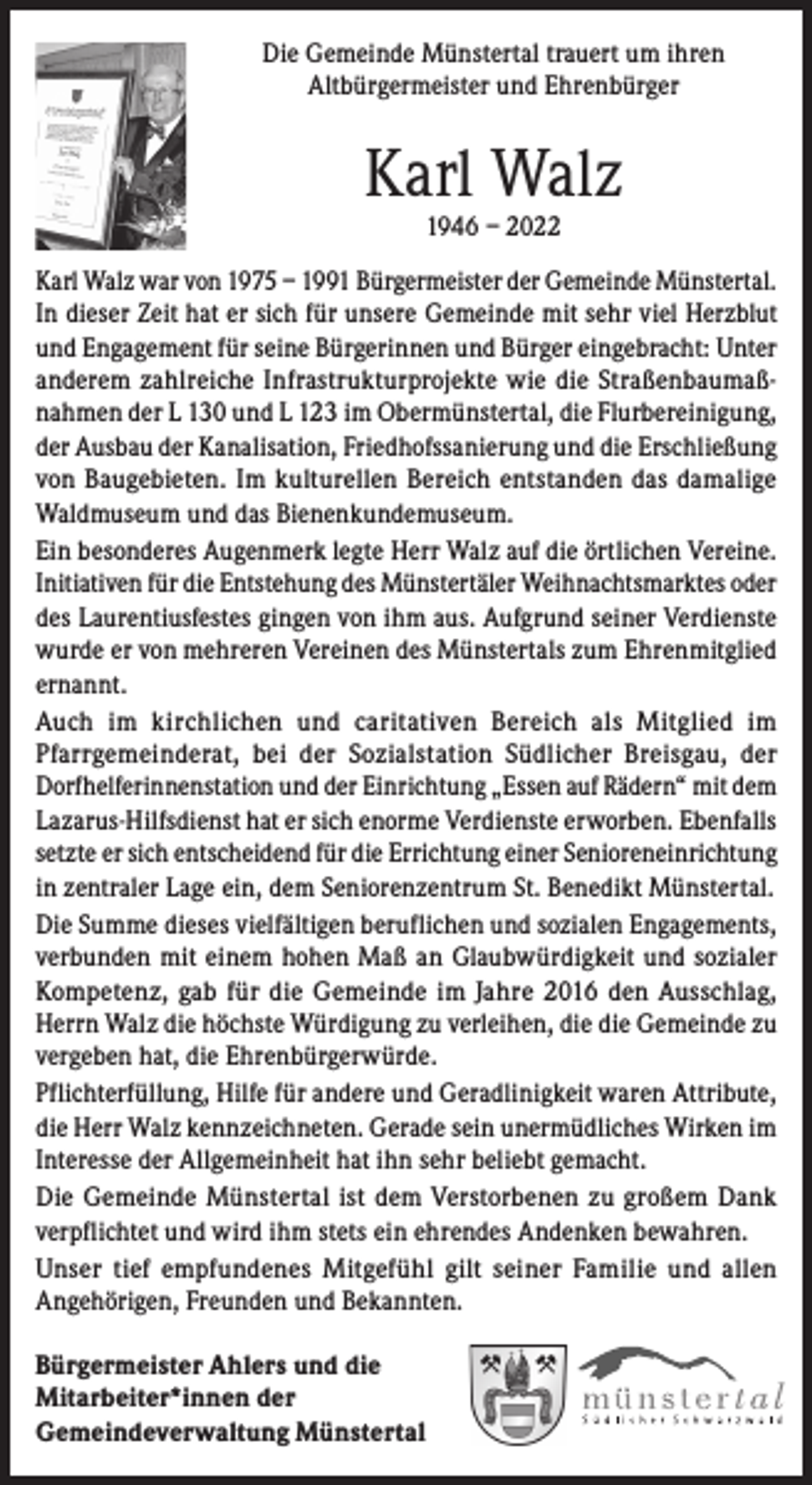 <p>Die Gemeinde Münstertal trauert um ihren<br />Altbürgermeister und Ehrenbürger</p><p>Karl Walz<br />1946 – 2022</p><p>Karl Walz war von 1975 – 1991 Bürgermeister der Gemeinde Münstertal.<br />In dieser Zeit hat er sich für unsere Gemeinde mit sehr viel Herzblut<br />und Engagement für seine Bürgerinnen und Bürger eingebracht: Unter<br />anderem zahlreiche Infrastrukturprojekte wie die Straßenbaumaßnahmen der L 130 und L 123 im Obermünstertal, die Flurbereinigung,<br />der Ausbau der Kanalisation, Friedhofssanierung und die Erschließung<br />von Baugebieten. Im kulturellen Bereich entstanden das damalige<br />Waldmuseum und das Bienenkundemuseum.<br />Ein besonderes Augenmerk legte Herr Walz auf die örtlichen Vereine.<br />Initiativen für die Entstehung des Münstertäler Weihnachtsmarktes oder<br />des Laurentiusfestes gingen von ihm aus. Aufgrund seiner Verdienste<br />wurde er von mehreren Vereinen des Münstertals zum Ehrenmitglied<br />ernannt.<br />Auch im kirchlichen und caritativen Bereich als Mitglied im<br />Pfarrgemeinderat, bei der Sozialstation Südlicher Breisgau, der<br />Dorfhelferinnenstation und der Einrichtung „Essen auf Rädern“ mit dem<br />Lazarus-Hilfsdienst hat er sich enorme Verdienste erworben. Ebenfalls<br />setzte er sich entscheidend für die Errichtung einer Senioreneinrichtung<br />in zentraler Lage ein, dem Seniorenzentrum St. Benedikt Münstertal.<br />Die Summe dieses vielfältigen beruflichen und sozialen Engagements,<br />verbunden mit einem hohen Maß an Glaubwürdigkeit und sozialer<br />Kompetenz, gab für die Gemeinde im Jahre 2016 den Ausschlag,<br />Herrn Walz die höchste Würdigung zu verleihen, die die Gemeinde zu<br />vergeben hat, die Ehrenbürgerwürde.<br />Pflichterfüllung, Hilfe für andere und Geradlinigkeit waren Attribute,<br />die Herr Walz kennzeichneten. Gerade sein unermüdliches Wirken im<br />Interesse der Allgemeinheit hat ihn sehr beliebt gemacht.<br />Die Gemeinde Münstertal ist dem Verstorbenen zu großem Dank<br />verpflichtet und wird ihm stets ein ehrendes Andenken bewahren.<br />Unser tief empfundenes Mitgefühl gilt seiner Familie und allen<br />Angehörigen, Freunden und Bekannten.<br />Bürgermeister Ahlers und die<br />Mitarbeiter*innen der<br />Gemeindeverwaltung Münstertal</p>