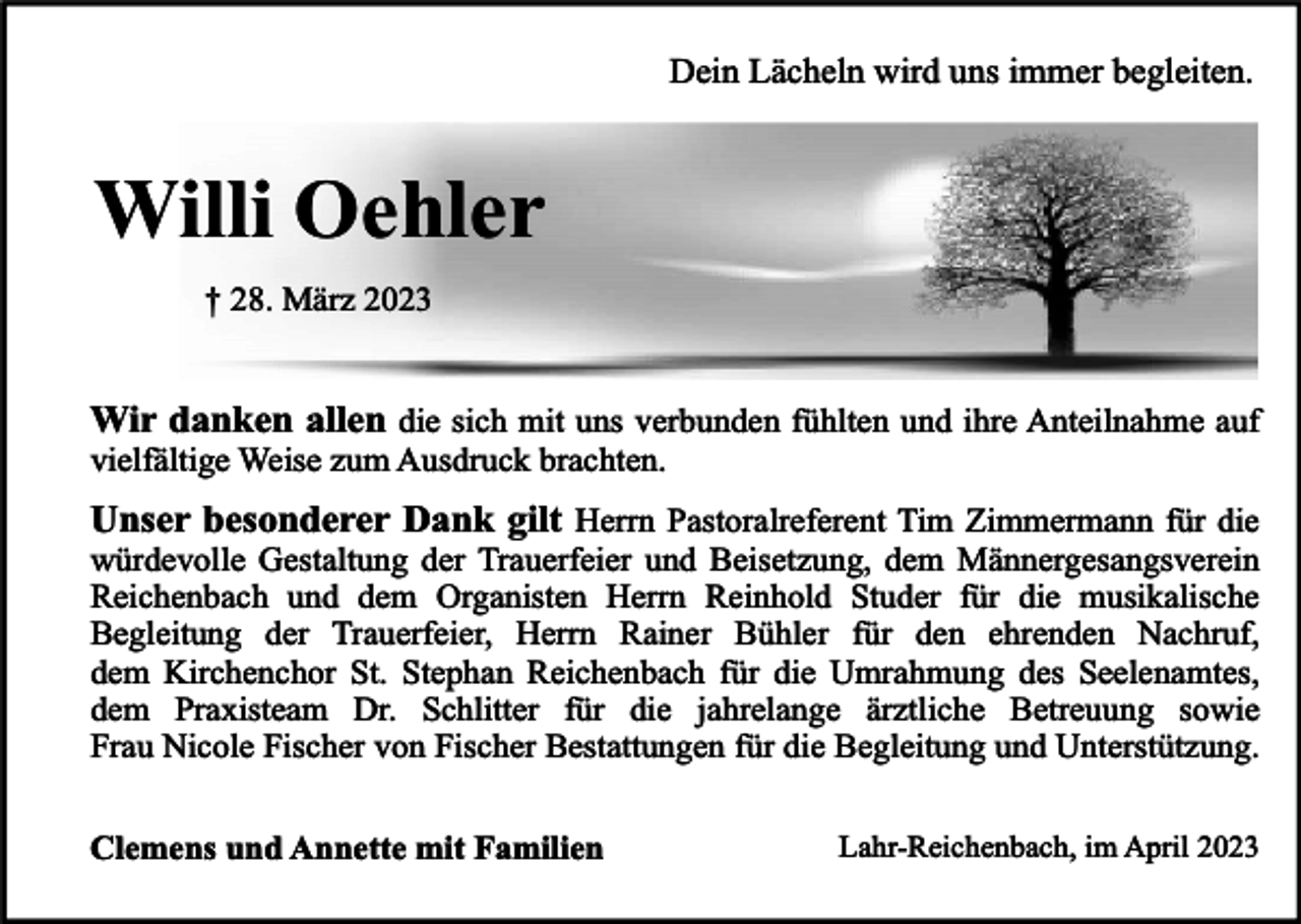 <p>Dein Lächeln wird uns immer begleiten.</p><p>Willi Oehler<br />† 28. März 2023</p><p>Wir danken allen die sich mit uns verbunden fühlten und ihre Anteilnahme auf<br />vielfältige Weise zum Ausdruck brachten.</p><p>Unser besonderer Dank gilt Herrn Pastoralreferent Tim Zimmermann für die</p><p>würdevolle Gestaltung der Trauerfeier und Beisetzung, dem Männergesangsverein<br />Reichenbach und dem Organisten Herrn Reinhold Studer für die musikalische<br />Begleitung der Trauerfeier, Herrn Rainer Bühler für den ehrenden Nachruf,<br />dem Kirchenchor St. Stephan Reichenbach für die Umrahmung des Seelenamtes,<br />dem Praxisteam Dr. Schlitter für die jahrelange ärztliche Betreuung sowie<br />Frau Nicole Fischer von Fischer Bestattungen für die Begleitung und Unterstützung.</p><p>Clemens und Annette mit Familien</p><p>Lahr-Reichenbach, im April 2023</p>