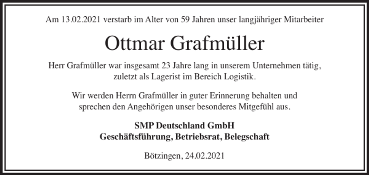 <p>Am 13.02.2021 verstarb im Alter von 59 Jahren unser langjähriger Mitarbeiter</p><p>Ottmar Grafmüller</p><p>Herr Grafmüller war insgesamt 23 Jahre lang in unserem Unternehmen tätig,<br />zuletzt als Lagerist im Bereich Logistik.<br />Wir werden Herrn Grafmüller in guter Erinnerung behalten und<br />sprechen den Angehörigen unser besonderes Mitgefühl aus.<br />SMP Deutschland GmbH<br />Geschäftsführung, Betriebsrat, Belegschaft<br />Bötzingen, 24.02.2021</p>