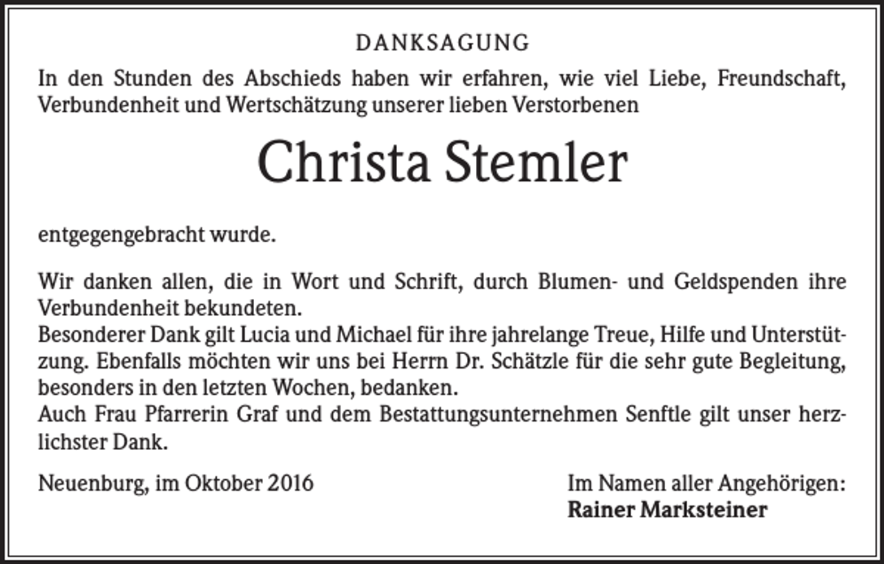 <p>DANKSAGUNG<br />In den Stunden des Abschieds haben wir erfahren, wie viel Liebe, Freundschaft,<br />Verbundenheit und Wertschätzung unserer lieben Verstorbenen</p><p>Christa Stemler<br />entgegengebracht wurde.<br />Wir danken allen, die in Wort und Schrift, durch Blumen- und Geldspenden ihre<br />Verbundenheit bekundeten.<br />Besonderer Dank gilt Lucia und Michael für ihre jahrelange Treue, Hilfe und Unterstützung. Ebenfalls möchten wir uns bei Herrn Dr. Schätzle für die sehr gute Begleitung,<br />besonders in den letzten Wochen, bedanken.<br />Auch Frau Pfarrerin Graf und dem Bestattungsunternehmen Senftle gilt unser herzlichster Dank.<br />Neuenburg, im Oktober 2016</p><p>Im Namen aller Angehörigen:<br />Rainer Marksteiner</p>
