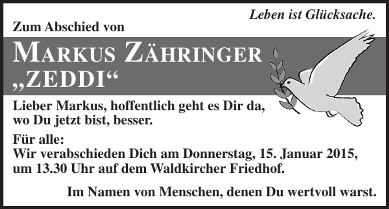 <p>Zum Abschied von</p><p>Leben ist Glücksache.</p><p>Markus Zähringer<br />„ZEDDI“</p><p>Lieber Markus, hoffentlich geht es Dir da,<br />wo Du jetzt bist, besser.<br />Für alle:<br />Wir verabschieden Dich am Donnerstag, 15. Januar 2015,<br />um 13.30 Uhr auf dem Waldkircher Friedhof.<br />Im Namen von Menschen, denen Du wertvoll warst.</p>