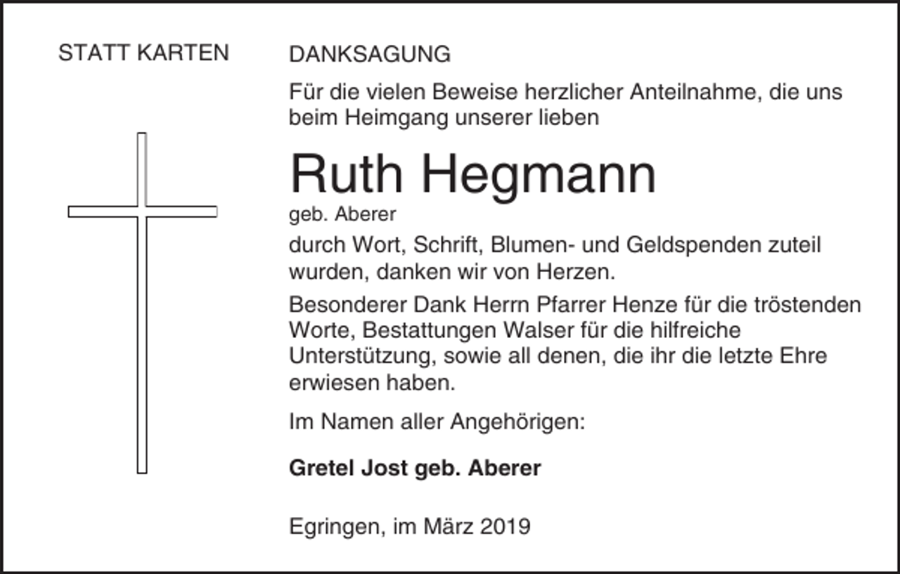 <p>STATT KARTEN</p><p>DANKSAGUNG<br />Für die vielen Beweise herzlicher Anteilnahme, die uns<br />beim Heimgang unserer lieben</p><p>Ruth Hegmann<br />geb. Aberer</p><p>durch Wort, Schrift, Blumen- und Geldspenden zuteil<br />wurden, danken wir von Herzen.<br />Besonderer Dank Herrn Pfarrer Henze für die tröstenden<br />Worte, Bestattungen Walser für die hilfreiche<br />Unterstützung, sowie all denen, die ihr die letzte Ehre<br />erwiesen haben.<br />Im Namen aller Angehörigen:<br />Gretel Jost geb. Aberer<br />Egringen, im März 2019</p>