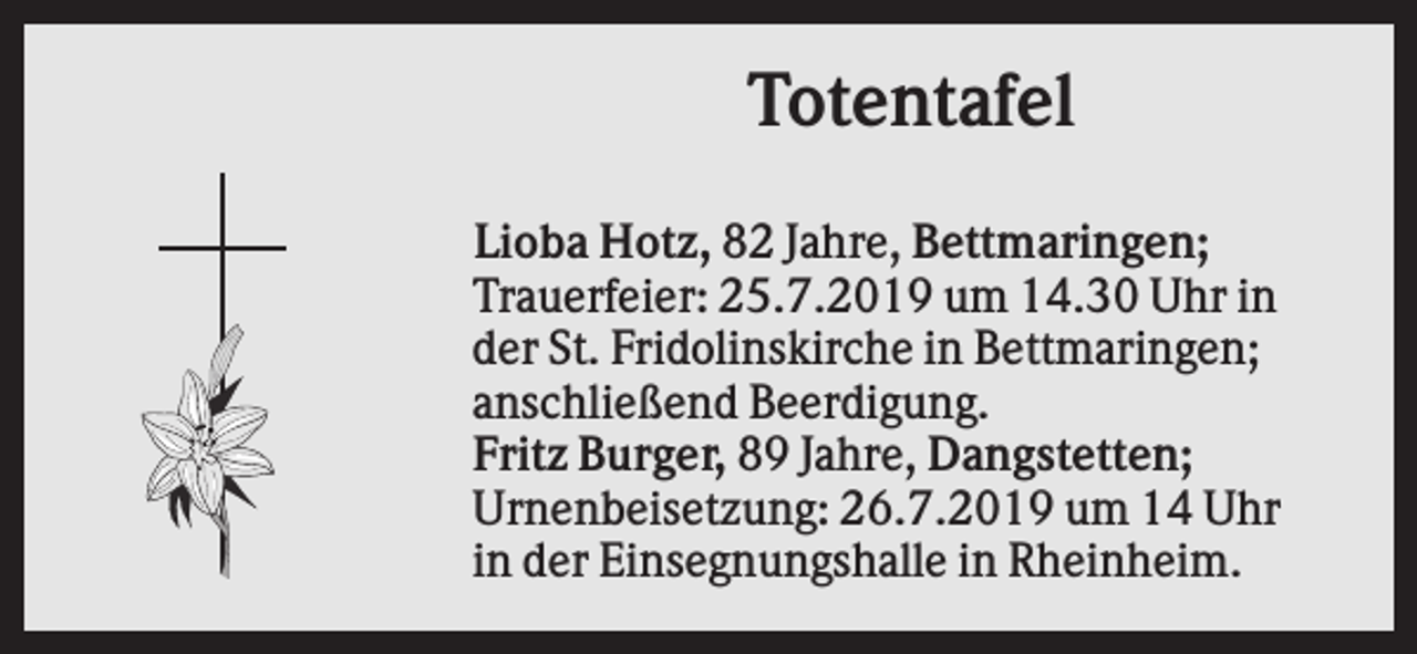 <p>Totentafel<br />Lioba Hotz, 82 Jahre, Bettmaringen;<br />Trauerfeier: 25.7.2019 um 14.30 Uhr in<br />der St. Fridolinskirche in Bettmaringen;<br />anschließend Beerdigung.<br />Fritz Burger, 89 Jahre, Dangstetten;<br />Urnenbeisetzung: 26.7.2019 um 14 Uhr<br />in der Einsegnungshalle in Rheinheim.</p>