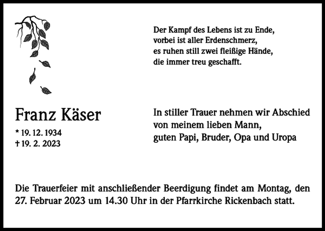 <p>Der Kampf des Lebens ist zu Ende,<br />vorbei ist aller Erdenschmerz,<br />es ruhen still zwei fleißige Hände,<br />die immer treu geschafft.</p><p>Franz Käser<br />* 19. 12. 1934<br />† 19. 2. 2023</p><p>In stiller Trauer nehmen wir Abschied<br />von meinem lieben Mann,<br />guten Papi, Bruder, Opa und Uropa</p><p>Die Trauerfeier mit anschließender Beerdigung findet am Montag, den<br />27. Februar 2023 um 14.30 Uhr in der Pfarrkirche Rickenbach statt.</p>